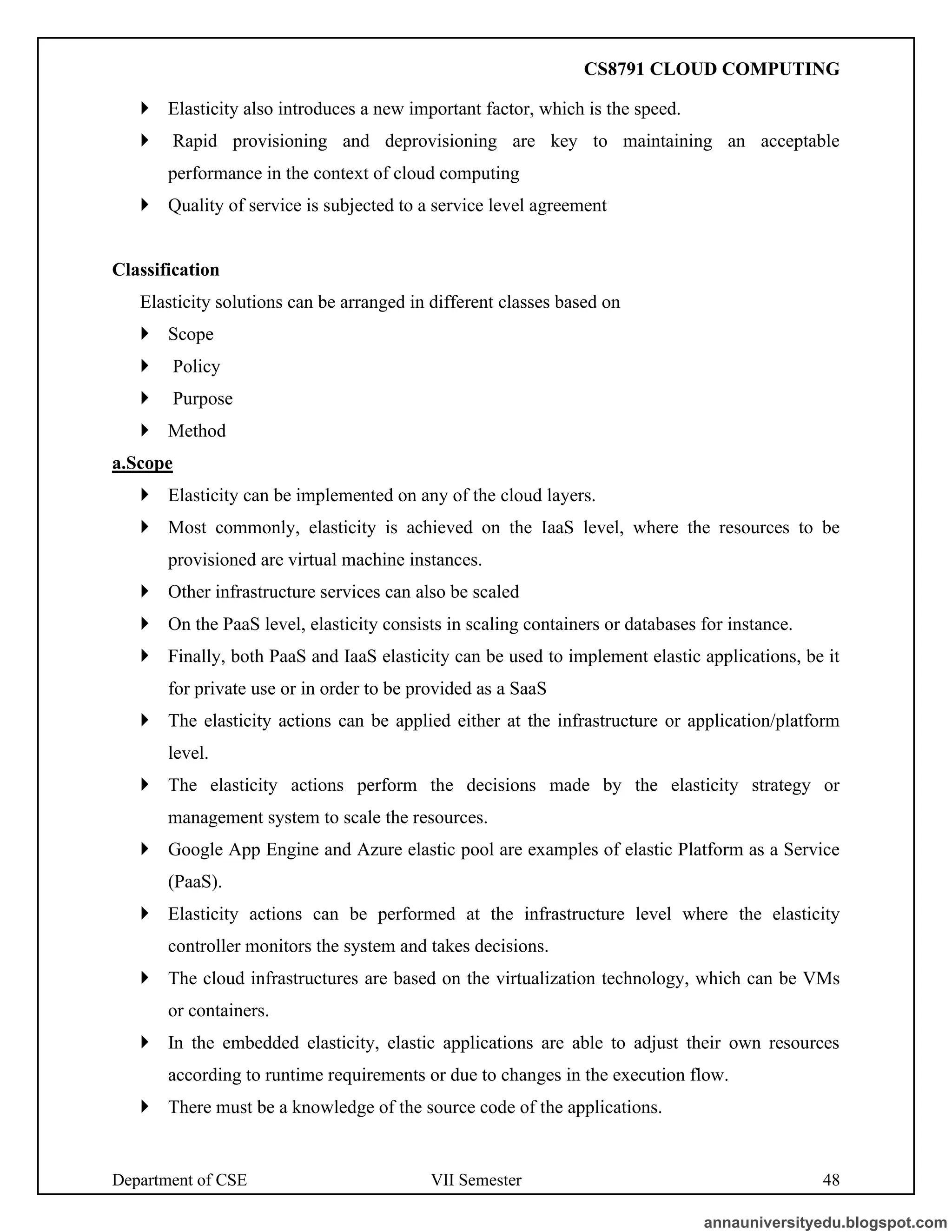 Department of CSE VII Semester 48
 Elasticity also introduces a new important factor, which is the speed.
 Rapid provisioning and deprovisioning are key to maintaining an acceptable
performance in the context of cloud computing
 Quality of service is subjected to a service level agreement
Classification
Elasticity solutions can be arranged in different classes based on
 Scope
 Policy
 Purpose
 Method
a.Scope
 Elasticity can be implemented on any of the cloud layers.
 Most commonly, elasticity is achieved on the IaaS level, where the resources to be
provisioned are virtual machine instances.
 Other infrastructure services can also be scaled
 On the PaaS level, elasticity consists in scaling containers or databases for instance.
 Finally, both PaaS and IaaS elasticity can be used to implement elastic applications, be it
for private use or in order to be provided as a SaaS
 The elasticity actions can be applied either at the infrastructure or application/platform
level.
 The elasticity actions perform the decisions made by the elasticity strategy or
management system to scale the resources.
 Google App Engine and Azure elastic pool are examples of elastic Platform as a Service
(PaaS).
 Elasticity actions can be performed at the infrastructure level where the elasticity
controller monitors the system and takes decisions.
 The cloud infrastructures are based on the virtualization technology, which can be VMs
or containers.
 In the embedded elasticity, elastic applications are able to adjust their own resources
according to runtime requirements or due to changes in the execution flow.
 There must be a knowledge of the source code of the applications.
annauniversityedu.blogspot.com
CS8791 CLOUD COMPUTING
 