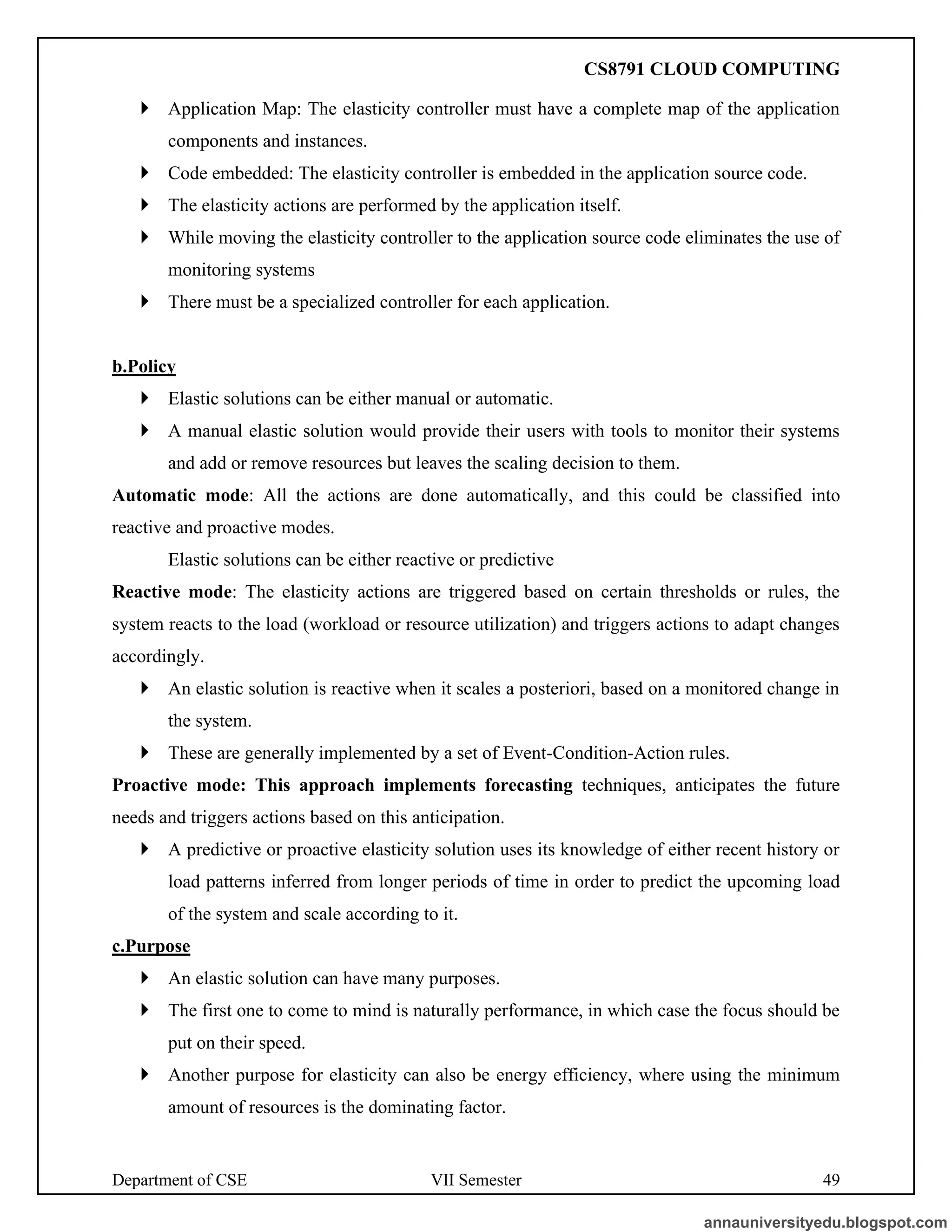 Department of CSE VII Semester 49
 Application Map: The elasticity controller must have a complete map of the application
components and instances.
 Code embedded: The elasticity controller is embedded in the application source code.
 The elasticity actions are performed by the application itself.
 While moving the elasticity controller to the application source code eliminates the use of
monitoring systems
 There must be a specialized controller for each application.
b.Policy
 Elastic solutions can be either manual or automatic.
 A manual elastic solution would provide their users with tools to monitor their systems
and add or remove resources but leaves the scaling decision to them.
Automatic mode: All the actions are done automatically, and this could be classified into
reactive and proactive modes.
Elastic solutions can be either reactive or predictive
Reactive mode: The elasticity actions are triggered based on certain thresholds or rules, the
system reacts to the load (workload or resource utilization) and triggers actions to adapt changes
accordingly.
 An elastic solution is reactive when it scales a posteriori, based on a monitored change in
the system.
 These are generally implemented by a set of Event-Condition-Action rules.
Proactive mode: This approach implements forecasting techniques, anticipates the future
needs and triggers actions based on this anticipation.
 A predictive or proactive elasticity solution uses its knowledge of either recent history or
load patterns inferred from longer periods of time in order to predict the upcoming load
of the system and scale according to it.
c.Purpose
 An elastic solution can have many purposes.
 The first one to come to mind is naturally performance, in which case the focus should be
put on their speed.
 Another purpose for elasticity can also be energy efficiency, where using the minimum
amount of resources is the dominating factor.
annauniversityedu.blogspot.com
CS8791 CLOUD COMPUTING
 