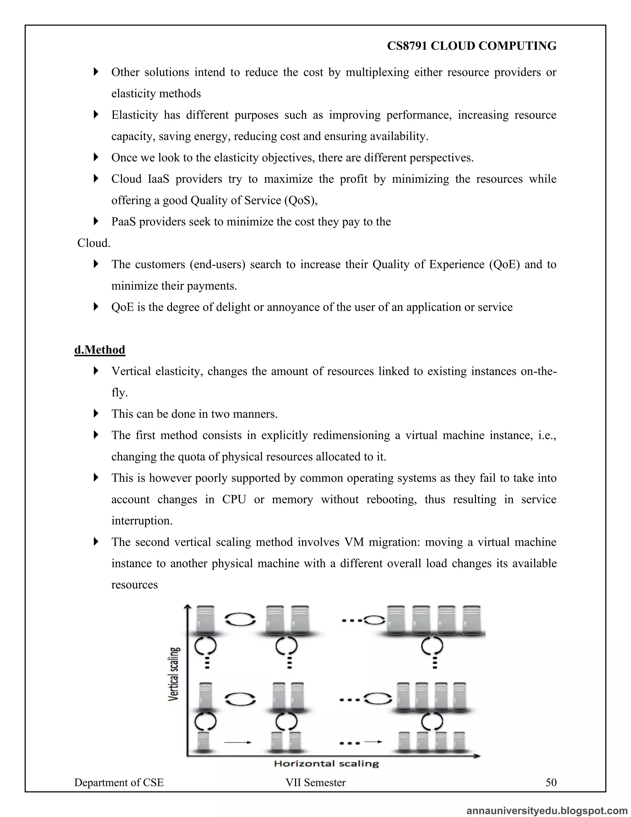Department of CSE VII Semester 50
 Other solutions intend to reduce the cost by multiplexing either resource providers or
elasticity methods
 Elasticity has different purposes such as improving performance, increasing resource
capacity, saving energy, reducing cost and ensuring availability.
 Once we look to the elasticity objectives, there are different perspectives.
 Cloud IaaS providers try to maximize the profit by minimizing the resources while
offering a good Quality of Service (QoS),
 PaaS providers seek to minimize the cost they pay to the
Cloud.
 The customers (end-users) search to increase their Quality of Experience (QoE) and to
minimize their payments.
 QoE is the degree of delight or annoyance of the user of an application or service
d.Method
 Vertical elasticity, changes the amount of resources linked to existing instances on-the-
fly.
 This can be done in two manners.
 The first method consists in explicitly redimensioning a virtual machine instance, i.e.,
changing the quota of physical resources allocated to it.
 This is however poorly supported by common operating systems as they fail to take into
account changes in CPU or memory without rebooting, thus resulting in service
interruption.
 The second vertical scaling method involves VM migration: moving a virtual machine
instance to another physical machine with a different overall load changes its available
resources
annauniversityedu.blogspot.com
CS8791 CLOUD COMPUTING
 