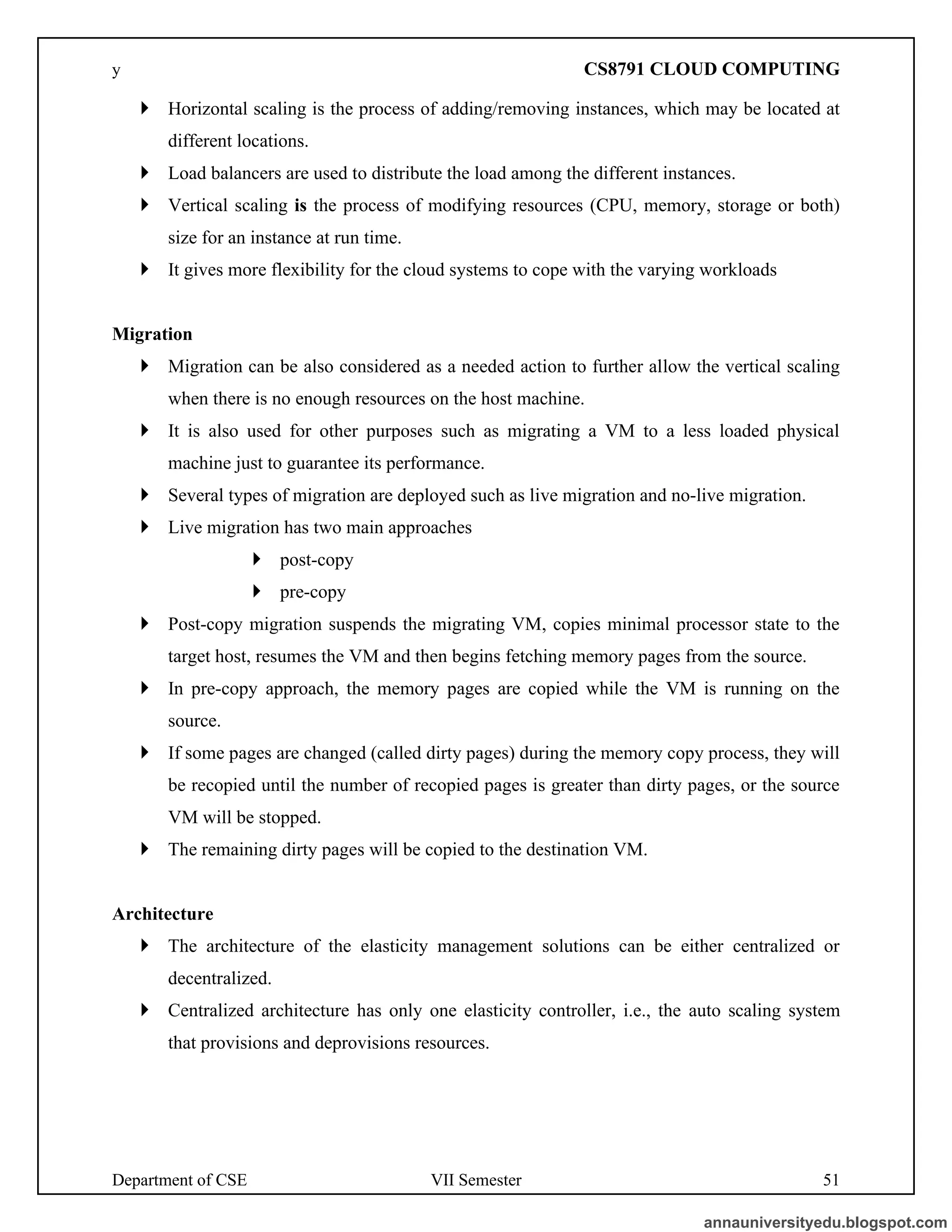 Department of CSE VII Semester 51
 Horizontal scaling is the process of adding/removing instances, which may be located at
different locations.
 Load balancers are used to distribute the load among the different instances.
 Vertical scaling is the process of modifying resources (CPU, memory, storage or both)
size for an instance at run time.
 It gives more flexibility for the cloud systems to cope with the varying workloads
Migration
 Migration can be also considered as a needed action to further allow the vertical scaling
when there is no enough resources on the host machine.
 It is also used for other purposes such as migrating a VM to a less loaded physical
machine just to guarantee its performance.
 Several types of migration are deployed such as live migration and no-live migration.
 Live migration has two main approaches
 post-copy
 pre-copy
 Post-copy migration suspends the migrating VM, copies minimal processor state to the
target host, resumes the VM and then begins fetching memory pages from the source.
 In pre-copy approach, the memory pages are copied while the VM is running on the
source.
 If some pages are changed (called dirty pages) during the memory copy process, they will
be recopied until the number of recopied pages is greater than dirty pages, or the source
VM will be stopped.
 The remaining dirty pages will be copied to the destination VM.
Architecture
 The architecture of the elasticity management solutions can be either centralized or
decentralized.
 Centralized architecture has only one elasticity controller, i.e., the auto scaling system
that provisions and deprovisions resources.
annauniversityedu.blogspot.com
y CS8791 CLOUD COMPUTING
 