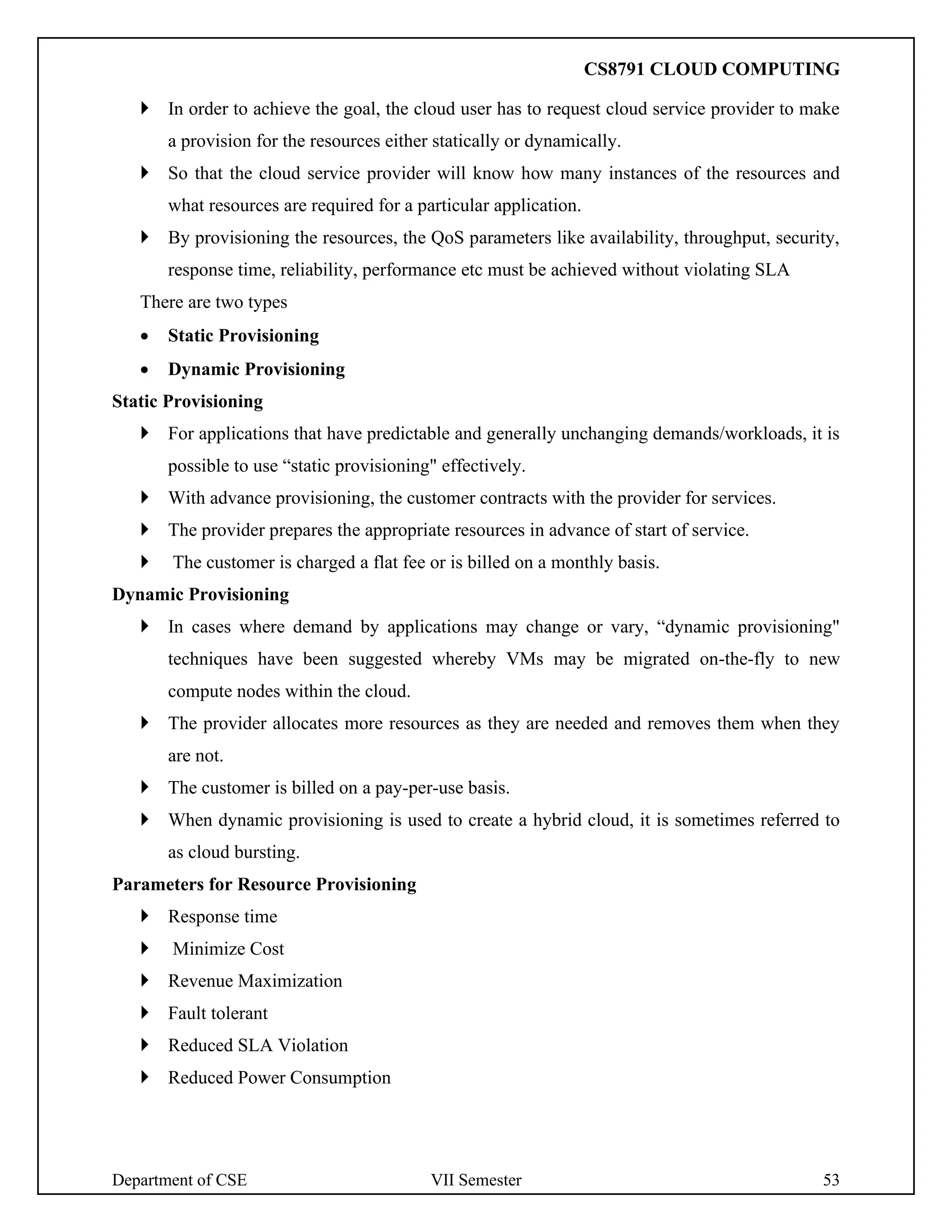 Department of CSE VII Semester 53
 In order to achieve the goal, the cloud user has to request cloud service provider to make
a provision for the resources either statically or dynamically.
 So that the cloud service provider will know how many instances of the resources and
what resources are required for a particular application.
 By provisioning the resources, the QoS parameters like availability, throughput, security,
response time, reliability, performance etc must be achieved without violating SLA
There are two types
• Static Provisioning
• Dynamic Provisioning
Static Provisioning
 For applications that have predictable and generally unchanging demands/workloads, it is
possible to use “static provisioning" effectively.
 With advance provisioning, the customer contracts with the provider for services.
 The provider prepares the appropriate resources in advance of start of service.
 The customer is charged a flat fee or is billed on a monthly basis.
Dynamic Provisioning
 In cases where demand by applications may change or vary, “dynamic provisioning"
techniques have been suggested whereby VMs may be migrated on-the-fly to new
compute nodes within the cloud.
 The provider allocates more resources as they are needed and removes them when they
are not.
 The customer is billed on a pay-per-use basis.
 When dynamic provisioning is used to create a hybrid cloud, it is sometimes referred to
as cloud bursting.
Parameters for Resource Provisioning
 Response time
 Minimize Cost
 Revenue Maximization
 Fault tolerant
 Reduced SLA Violation
 Reduced Power Consumption
CS8791 CLOUD COMPUTING
 