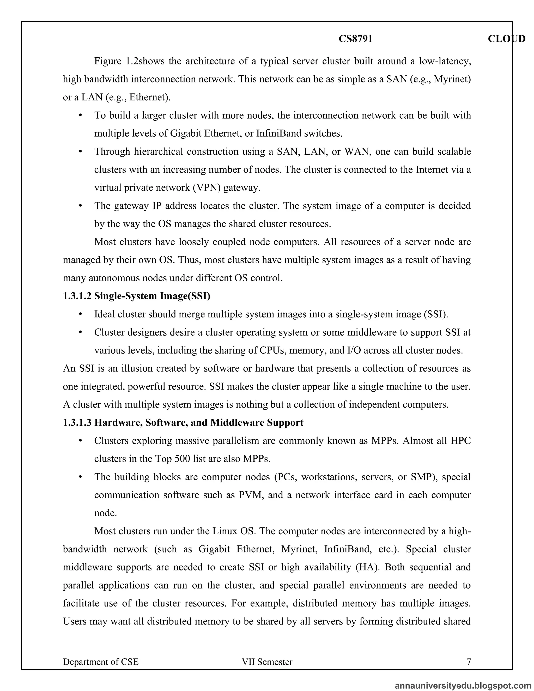 Department of CSE VII Semester 7
Figure 1.2shows the architecture of a typical server cluster built around a low-latency,
high bandwidth interconnection network. This network can be as simple as a SAN (e.g., Myrinet)
or a LAN (e.g., Ethernet).
• To build a larger cluster with more nodes, the interconnection network can be built with
multiple levels of Gigabit Ethernet, or InfiniBand switches.
• Through hierarchical construction using a SAN, LAN, or WAN, one can build scalable
clusters with an increasing number of nodes. The cluster is connected to the Internet via a
virtual private network (VPN) gateway.
• The gateway IP address locates the cluster. The system image of a computer is decided
by the way the OS manages the shared cluster resources.
Most clusters have loosely coupled node computers. All resources of a server node are
managed by their own OS. Thus, most clusters have multiple system images as a result of having
many autonomous nodes under different OS control.
1.3.1.2 Single-System Image(SSI)
• Ideal cluster should merge multiple system images into a single-system image (SSI).
• Cluster designers desire a cluster operating system or some middleware to support SSI at
various levels, including the sharing of CPUs, memory, and I/O across all cluster nodes.
An SSI is an illusion created by software or hardware that presents a collection of resources as
one integrated, powerful resource. SSI makes the cluster appear like a single machine to the user.
A cluster with multiple system images is nothing but a collection of independent computers.
1.3.1.3 Hardware, Software, and Middleware Support
• Clusters exploring massive parallelism are commonly known as MPPs. Almost all HPC
clusters in the Top 500 list are also MPPs.
• The building blocks are computer nodes (PCs, workstations, servers, or SMP), special
communication software such as PVM, and a network interface card in each computer
node.
Most clusters run under the Linux OS. The computer nodes are interconnected by a high-
bandwidth network (such as Gigabit Ethernet, Myrinet, InfiniBand, etc.). Special cluster
middleware supports are needed to create SSI or high availability (HA). Both sequential and
parallel applications can run on the cluster, and special parallel environments are needed to
facilitate use of the cluster resources. For example, distributed memory has multiple images.
Users may want all distributed memory to be shared by all servers by forming distributed shared
annauniversityedu.blogspot.com
CS8791 CLOUD
 
