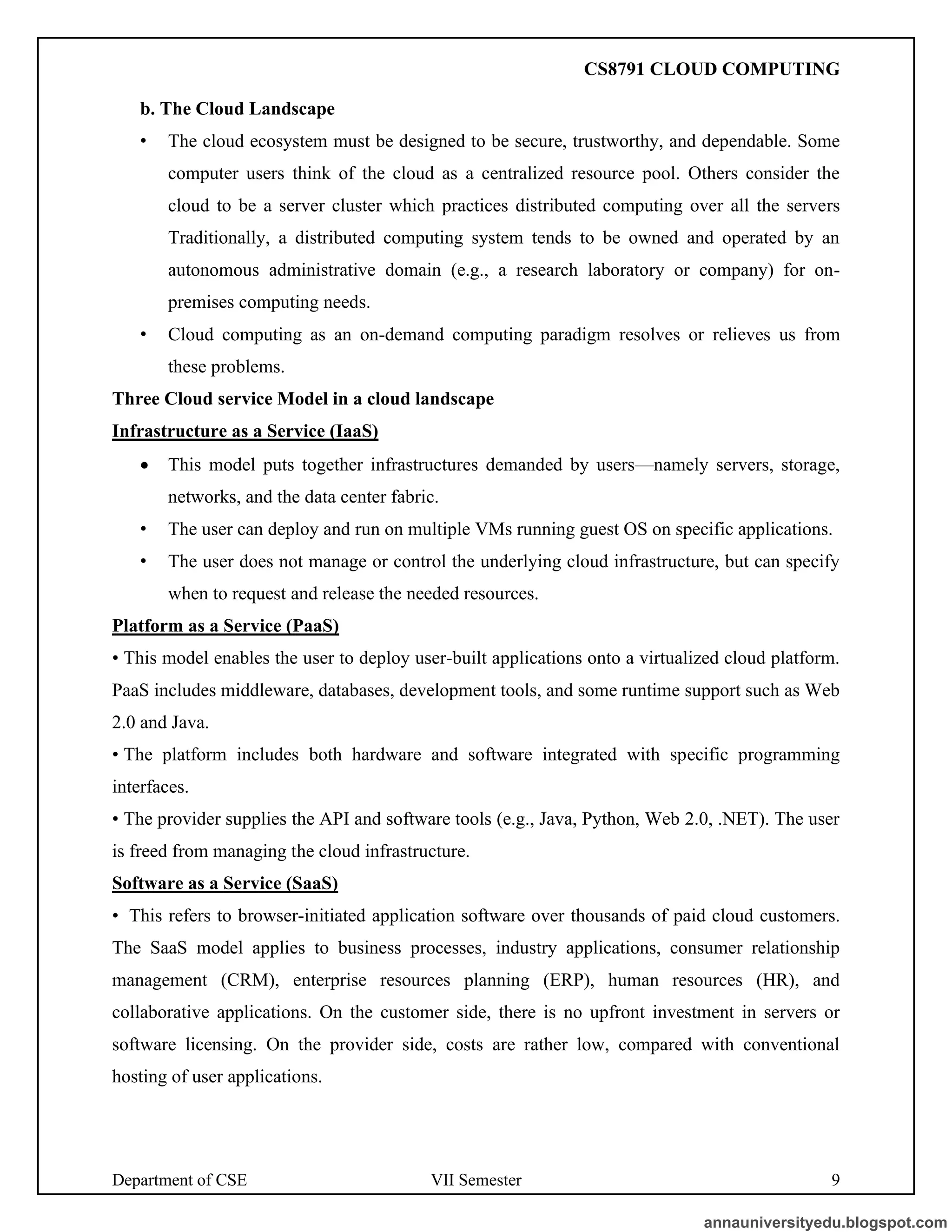 Department of CSE VII Semester 9
b. The Cloud Landscape
• The cloud ecosystem must be designed to be secure, trustworthy, and dependable. Some
computer users think of the cloud as a centralized resource pool. Others consider the
cloud to be a server cluster which practices distributed computing over all the servers
Traditionally, a distributed computing system tends to be owned and operated by an
autonomous administrative domain (e.g., a research laboratory or company) for on-
premises computing needs.
• Cloud computing as an on-demand computing paradigm resolves or relieves us from
these problems.
Three Cloud service Model in a cloud landscape
Infrastructure as a Service (IaaS)
• This model puts together infrastructures demanded by users—namely servers, storage,
networks, and the data center fabric.
• The user can deploy and run on multiple VMs running guest OS on specific applications.
• The user does not manage or control the underlying cloud infrastructure, but can specify
when to request and release the needed resources.
Platform as a Service (PaaS)
• This model enables the user to deploy user-built applications onto a virtualized cloud platform.
PaaS includes middleware, databases, development tools, and some runtime support such as Web
2.0 and Java.
• The platform includes both hardware and software integrated with specific programming
interfaces.
• The provider supplies the API and software tools (e.g., Java, Python, Web 2.0, .NET). The user
is freed from managing the cloud infrastructure.
Software as a Service (SaaS)
• This refers to browser-initiated application software over thousands of paid cloud customers.
The SaaS model applies to business processes, industry applications, consumer relationship
management (CRM), enterprise resources planning (ERP), human resources (HR), and
collaborative applications. On the customer side, there is no upfront investment in servers or
software licensing. On the provider side, costs are rather low, compared with conventional
hosting of user applications.
annauniversityedu.blogspot.com
CS8791 CLOUD COMPUTING
 