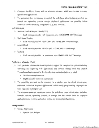 Department of CSE VII Semester 15
 Consumer is able to deploy and run arbitrary software, which may include operating
systems and applications.
 The consumer does not manage or control the underlying cloud infrastructure but has
control over operating systems, storage, deployed applications, and possibly limited
control of select networking components (e.g., host firewalls).
IaaS providers
 Amazon Elastic Compute Cloud (EC2)
◦ Each instance provides 1-20 processors, upto 16 GB RAM, 1.69TB storage
 RackSpace Hosting
◦ Each instance provides 4 core CPU, upto 8 GB RAM, 480 GB storage
 Joyent Cloud
◦ Each instance provides 8 CPUs, upto 32 GB RAM, 48 GB storage
 Go Grid
◦ Each instance provides 1-6 processors, upto 15 GB RAM, 1.69TB storage
Platform as a Service (PaaS)
 PaaS provides all of the facilities required to support the complete life cycle of building,
delivering and deploying web applications and services entirely from the Internet.
Typically applications must be developed with a particular platform in mind
• Multi tenant environments
• Highly scalable multi tier architecture
 The capability provided to the consumer is to deploy onto the cloud infrastructure
consumer created or acquired applications created using programming languages and
tools supported by the provider.
 The consumer does not manage or control the underlying cloud infrastructure including
network, servers, operating systems, or storage, but has control over the deployed
applications and possibly application hosting environment configurations.
PaaS providers
 Google App Engine
◦ Python, Java, Eclipse
annauniversityedu.blogspot.com
CS8791 CLOUD COMPUTING
 