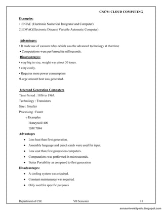 Department of CSE VII Semester 18
Examples:
1.ENIAC (Electronic Numerical Integrator and Computer)
2.EDVAC(Electronic Discrete Variable Automatic Computer)
Advantages:
• It made use of vacuum tubes which was the advanced technology at that time
• Computations were performed in milliseconds.
Disadvantages:
• very big in size, weight was about 30 tones.
• very costly.
• Requires more power consumption
•Large amount heat was generated.
b.Second Generation Computers
Time Period : 1956 to 1965.
Technology : Transistors
Size : Smaller
Processing : Faster
o Examples
Honeywell 400
IBM 7094
Advantages
• Less heat than first generation.
• Assembly language and punch cards were used for input.
• Low cost than first generation computers.
• Computations was performed in microseconds.
• Better Portability as compared to first generation
Disadvantages:
• A cooling system was required.
• Constant maintenance was required.
• Only used for specific purposes
annauniversityedu.blogspot.com
CS8791 CLOUD COMPUTING
 