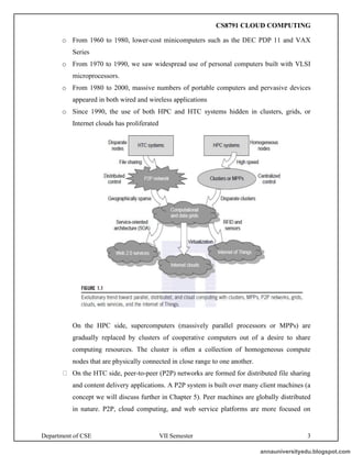 Department of CSE VII Semester 3
o From 1960 to 1980, lower-cost minicomputers such as the DEC PDP 11 and VAX
Series
o From 1970 to 1990, we saw widespread use of personal computers built with VLSI
microprocessors.
o From 1980 to 2000, massive numbers of portable computers and pervasive devices
appeared in both wired and wireless applications
o Since 1990, the use of both HPC and HTC systems hidden in clusters, grids, or
Internet clouds has proliferated
On the HPC side, supercomputers (massively parallel processors or MPPs) are
gradually replaced by clusters of cooperative computers out of a desire to share
computing resources. The cluster is often a collection of homogeneous compute
nodes that are physically connected in close range to one another.
On the HTC side, peer-to-peer (P2P) networks are formed for distributed file sharing
and content delivery applications. A P2P system is built over many client machines (a
concept we will discuss further in Chapter 5). Peer machines are globally distributed
in nature. P2P, cloud computing, and web service platforms are more focused on
annauniversityedu.blogspot.com
CS8791 CLOUD COMPUTING
 