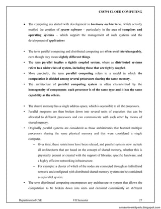 Department of CSE VII Semester 27
• The computing era started with development in hardware architectures, which actually
enabled the creation of system software – particularly in the area of compilers and
operating systems – which support the management of such systems and the
development of applications
• The term parallel computing and distributed computing are often used interchangeably,
even though they mean slightly different things.
• The term parallel implies a tightly coupled system, where as distributed systems
refers to a wider class of system, including those that are tightly coupled.
• More precisely, the term parallel computing refers to a model in which the
computation is divided among several processors sharing the same memory.
• The architecture of parallel computing system is often characterized by the
homogeneity of components: each processor is of the same type and it has the same
capability as the others.
• The shared memory has a single address space, which is accessible to all the processors.
• Parallel programs are then broken down into several units of execution that can be
allocated to different processors and can communicate with each other by means of
shared memory.
• Originally parallel systems are considered as those architectures that featured multiple
processors sharing the same physical memory and that were considered a single
computer.
– Over time, these restrictions have been relaxed, and parallel systems now include
all architectures that are based on the concept of shared memory, whether this is
physically present or created with the support of libraries, specific hardware, and
a highly efficient networking infrastructure.
– For example: a cluster of which of the nodes are connected through an InfiniBand
network and configured with distributed shared memory system can be considered
as a parallel system.
• The term distributed computing encompasses any architecture or system that allows the
computation to be broken down into units and executed concurrently on different
annauniversityedu.blogspot.com
CS8791 CLOUD COMPUTING
 