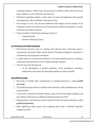 Department of CSE VII Semester 28
computing elements, whether these are processors on different nodes, processors on the
same computer, or cores within the same processor.
• Distributed computing includes a wider range of systems and applications than parallel
computing and is often considered a more general term.
• Even though it is not a rule, the term distributed often implies that the locations of the
computing elements are not the same and such elements might be heterogeneous in terms
of hardware and software features.
• Classic examples of distributed computing systems are
– Computing Grids
– Internet Computing Systems
1.4.2 Elements of Parallel computing
• Silicon-based processor chips are reaching their physical limits. Processing speed is
constrained by the speed of light, and the density of transistors packaged in a processor is
constrained by thermodynamics limitations.
• A viable solution to overcome this limitation is to connect multiple processors working in
coordination with each other to solve “Grand Challenge” problems.
• The first step in this direction led
– To the development of parallel computing, which encompasses techniques,
architectures, and systems for performing multiple activities in parallel.
a.Parallel Processing
• Processing of multiple tasks simultaneously on multiple processors is called parallel
processing.
• The parallel program consists of multiple active processes ( tasks) simultaneously solving
a given problem.
• A given task is divided into multiple subtasks using a divide-and-conquer technique, and
each subtask is processed on a different central processing unit (CPU).
• Programming on multi processor system using the divide-and-conquer technique is called
parallel programming.
• Many applications today require more computing power than a traditional sequential
computer can offer.
annauniversityedu.blogspot.com
CS8791 CLOUD COMPUTING
 