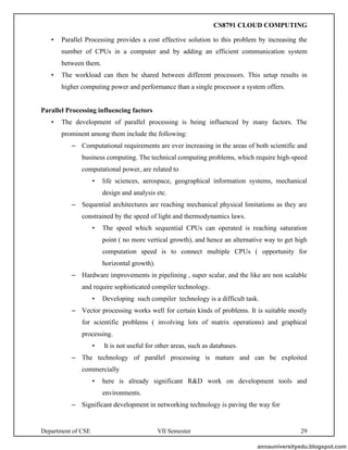Department of CSE VII Semester 29
• Parallel Processing provides a cost effective solution to this problem by increasing the
number of CPUs in a computer and by adding an efficient communication system
between them.
• The workload can then be shared between different processors. This setup results in
higher computing power and performance than a single processor a system offers.
Parallel Processing influencing factors
• The development of parallel processing is being influenced by many factors. The
prominent among them include the following:
– Computational requirements are ever increasing in the areas of both scientific and
business computing. The technical computing problems, which require high-speed
computational power, are related to
• life sciences, aerospace, geographical information systems, mechanical
design and analysis etc.
– Sequential architectures are reaching mechanical physical limitations as they are
constrained by the speed of light and thermodynamics laws.
• The speed which sequential CPUs can operated is reaching saturation
point ( no more vertical growth), and hence an alternative way to get high
computation speed is to connect multiple CPUs ( opportunity for
horizontal growth).
– Hardware improvements in pipelining , super scalar, and the like are non scalable
and require sophisticated compiler technology.
• Developing such compiler technology is a difficult task.
– Vector processing works well for certain kinds of problems. It is suitable mostly
for scientific problems ( involving lots of matrix operations) and graphical
processing.
• It is not useful for other areas, such as databases.
– The technology of parallel processing is mature and can be exploited
commercially
• here is already significant R&D work on development tools and
environments.
– Significant development in networking technology is paving the way for
annauniversityedu.blogspot.com
CS8791 CLOUD COMPUTING
 