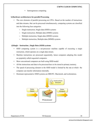 Department of CSE VII Semester 30
• heterogeneous computing.
b.Hardware architectures for parallel Processing
• The core elements of parallel processing are CPUs. Based on the number of instructions
and data streams, that can be processed simultaneously, computing systems are classified
into the following four categories:
– Single-instruction, Single-data (SISD) systems
– Single-instruction, Multiple-data (SIMD) systems
– Multiple-instruction, Single-data (MISD) systems
– Multiple-instruction, Multiple-data (MIMD) systems
(i)Single – Instruction , Single Data (SISD) systems
• SISD computing system is a uni-processor machine capable of executing a single
instruction, which operates on a single data stream.
• Machine instructions are processed sequentially, hence computers adopting this model
are popularly called sequential computers.
• Most conventional computers are built using SISD model.
• All the instructions and data to be processed have to be stored in primary memory.
• The speed of processing element in the SISD model is limited by the rate at which the
computer can transfer information internally.
• Dominant representative SISD systems are IBM PC, Macintosh, and workstations.
annauniversityedu.blogspot.com
CS8791 CLOUD COMPUTING
 
