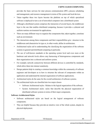 Department of CSE VII Semester 40
provides the basic services for inter process communication (IPC), process scheduling
and management, and resource management in terms of file system and local devices.
• Taken together these two layers become the platform on top of which specialized
software is deployed to turn a set of networked computers into a distributed system
• Although a distributed system comprises the interaction of several layers, the middleware
layer is the one that enables distributed computing, because it provides a coherent and
uniform runtime environment for applications.
• There are many different ways to organize the components that, taken together, constitute
such an environment.
• The interactions among these components and their responsibilities give structure to the
middleware and characterize its type or, in other words, define its architecture.
• Architectural styles aid in understanding the classifying the organization of the software
systems in general and distributed computing in particular.
• The use of well-known standards at the operating system level and even more at the
hardware and network levels allows easy harnessing of heterogeneous components and
their organization into a coherent and uniform system.
• For example; network connectivity between different devices is controlled by standards,
which allow them into interact seamlessly.
• Design patterns help in creating a common knowledge within the community of software
engineers and developers as to how to structure the relevant of components within an
application and understand the internal organization of software applications.
• Architectural styles do the same for the overall architecture of software systems.
• The architectural styles are classified into two major classes
• Software Architectural styles : Relates to the logical organization of the software.
• System Architectural styles: styles that describe the physical organization of
distributed software systems in terms of their major components.
Software Architectural Styles
• Software architectural styles are based on the logical arrangement of software
components.
• They are helpful because they provide an intuitive view of the whole system, despite its
physical deployment.
annauniversityedu.blogspot.com
CS8791 CLOUD COMPUTING
 