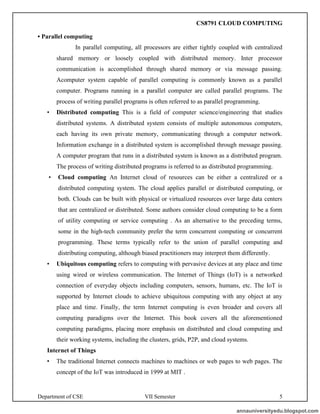 Department of CSE VII Semester 5
• Parallel computing
In parallel computing, all processors are either tightly coupled with centralized
shared memory or loosely coupled with distributed memory. Inter processor
communication is accomplished through shared memory or via message passing.
Acomputer system capable of parallel computing is commonly known as a parallel
computer. Programs running in a parallel computer are called parallel programs. The
process of writing parallel programs is often referred to as parallel programming.
• Distributed computing This is a field of computer science/engineering that studies
distributed systems. A distributed system consists of multiple autonomous computers,
each having its own private memory, communicating through a computer network.
Information exchange in a distributed system is accomplished through message passing.
A computer program that runs in a distributed system is known as a distributed program.
The process of writing distributed programs is referred to as distributed programming.
• Cloud computing An Internet cloud of resources can be either a centralized or a
distributed computing system. The cloud applies parallel or distributed computing, or
both. Clouds can be built with physical or virtualized resources over large data centers
that are centralized or distributed. Some authors consider cloud computing to be a form
of utility computing or service computing . As an alternative to the preceding terms,
some in the high-tech community prefer the term concurrent computing or concurrent
programming. These terms typically refer to the union of parallel computing and
distributing computing, although biased practitioners may interpret them differently.
• Ubiquitous computing refers to computing with pervasive devices at any place and time
using wired or wireless communication. The Internet of Things (IoT) is a networked
connection of everyday objects including computers, sensors, humans, etc. The IoT is
supported by Internet clouds to achieve ubiquitous computing with any object at any
place and time. Finally, the term Internet computing is even broader and covers all
computing paradigms over the Internet. This book covers all the aforementioned
computing paradigms, placing more emphasis on distributed and cloud computing and
their working systems, including the clusters, grids, P2P, and cloud systems.
Internet of Things
• The traditional Internet connects machines to machines or web pages to web pages. The
concept of the IoT was introduced in 1999 at MIT .
annauniversityedu.blogspot.com
CS8791 CLOUD COMPUTING
 