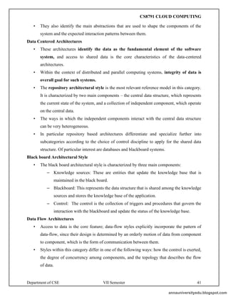 Department of CSE VII Semester 41
• They also identify the main abstractions that are used to shape the components of the
system and the expected interaction patterns between them.
Data Centered Architectures
• These architectures identify the data as the fundamental element of the software
system, and access to shared data is the core characteristics of the data-centered
architectures.
• Within the context of distributed and parallel computing systems, integrity of data is
overall goal for such systems.
• The repository architectural style is the most relevant reference model in this category.
It is characterized by two main components – the central data structure, which represents
the current state of the system, and a collection of independent component, which operate
on the central data.
• The ways in which the independent components interact with the central data structure
can be very heterogeneous.
• In particular repository based architectures differentiate and specialize further into
subcategories according to the choice of control discipline to apply for the shared data
structure. Of particular interest are databases and blackboard systems.
Black board Architectural Style
• The black board architectural style is characterized by three main components:
– Knowledge sources: These are entities that update the knowledge base that is
maintained in the black board.
– Blackboard: This represents the data structure that is shared among the knowledge
sources and stores the knowledge base of the application.
– Control: The control is the collection of triggers and procedures that govern the
interaction with the blackboard and update the status of the knowledge base.
Data Flow Architectures
• Access to data is the core feature; data-flow styles explicitly incorporate the pattern of
data-flow, since their design is determined by an orderly motion of data from component
to component, which is the form of communication between them.
• Styles within this category differ in one of the following ways: how the control is exerted,
the degree of concurrency among components, and the topology that describes the flow
of data.
annauniversityedu.blogspot.com
CS8791 CLOUD COMPUTING
 