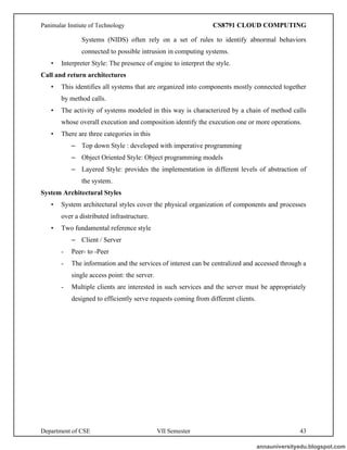 Panimalar Instiute of Technology CS8791 CLOUD COMPUTING
Department of CSE VII Semester 43
Systems (NIDS) often rely on a set of rules to identify abnormal behaviors
connected to possible intrusion in computing systems.
• Interpreter Style: The presence of engine to interpret the style.
Call and return architectures
• This identifies all systems that are organized into components mostly connected together
by method calls.
• The activity of systems modeled in this way is characterized by a chain of method calls
whose overall execution and composition identify the execution one or more operations.
• There are three categories in this
– Top down Style : developed with imperative programming
– Object Oriented Style: Object programming models
– Layered Style: provides the implementation in different levels of abstraction of
the system.
System Architectural Styles
• System architectural styles cover the physical organization of components and processes
over a distributed infrastructure.
• Two fundamental reference style
– Client / Server
- Peer- to -Peer
- The information and the services of interest can be centralized and accessed through a
single access point: the server.
- Multiple clients are interested in such services and the server must be appropriately
designed to efficiently serve requests coming from different clients.
annauniversityedu.blogspot.com
 