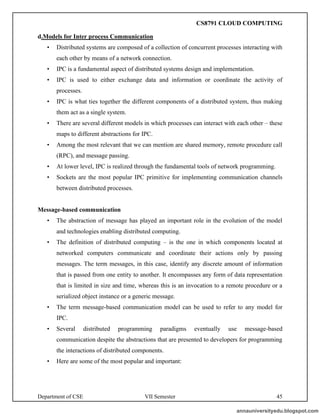 Department of CSE VII Semester 45
d.Models for Inter process Communication
• Distributed systems are composed of a collection of concurrent processes interacting with
each other by means of a network connection.
• IPC is a fundamental aspect of distributed systems design and implementation.
• IPC is used to either exchange data and information or coordinate the activity of
processes.
• IPC is what ties together the different components of a distributed system, thus making
them act as a single system.
• There are several different models in which processes can interact with each other – these
maps to different abstractions for IPC.
• Among the most relevant that we can mention are shared memory, remote procedure call
(RPC), and message passing.
• At lower level, IPC is realized through the fundamental tools of network programming.
• Sockets are the most popular IPC primitive for implementing communication channels
between distributed processes.
Message-based communication
• The abstraction of message has played an important role in the evolution of the model
and technologies enabling distributed computing.
• The definition of distributed computing – is the one in which components located at
networked computers communicate and coordinate their actions only by passing
messages. The term messages, in this case, identify any discrete amount of information
that is passed from one entity to another. It encompasses any form of data representation
that is limited in size and time, whereas this is an invocation to a remote procedure or a
serialized object instance or a generic message.
• The term message-based communication model can be used to refer to any model for
IPC.
• Several distributed programming paradigms eventually use message-based
communication despite the abstractions that are presented to developers for programming
the interactions of distributed components.
• Here are some of the most popular and important:
annauniversityedu.blogspot.com
CS8791 CLOUD COMPUTING
 