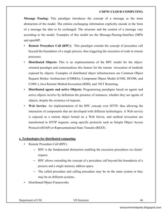 Department of CSE VII Semester 46
Message Passing: This paradigm introduces the concept of a message as the main
abstraction of the model. The entities exchanging information explicitly encode in the form
of a message the data to be exchanged. The structure and the content of a message vary
according to the model. Examples of this model are the Message-Passing-Interface (MPI)
and openMP.
• Remote Procedure Call (RPC): This paradigm extends the concept of procedure call
beyond the boundaries of a single process, thus triggering the execution of code in remote
processes.
• Distributed Objects: This is an implementation of the RPC model for the object-
oriented paradigm and contextualizes this feature for the remote invocation of methods
exposed by objects. Examples of distributed object infrastructures are Common Object
Request Broker Architecture (CORBA), Component Object Model (COM, DCOM, and
COM+), Java Remote Method Invocation (RMI), and .NET Remoting.
• Distributed agents and active Objects: Programming paradigms based on agents and
active objects involve by definition the presence of instances, whether they are agents of
objects, despite the existence of requests.
• Web Service: An implementation of the RPC concept over HTTP; thus allowing the
interaction of components that are developed with different technologies. A Web service
is exposed as a remote object hosted on a Web Server, and method invocation are
transformed in HTTP requests, using specific protocols such as Simple Object Access
Protocol (SOAP) or Representational State Transfer (REST).
e. Technologies for distributed computing
• Remote Procedure Call (RPC)
– RPC is the fundamental abstraction enabling the execution procedures on clients’
request.
– RPC allows extending the concept of a procedure call beyond the boundaries of a
process and a single memory address space.
– The called procedure and calling procedure may be on the same system or they
may be on different systems..
• Distributed Object Frameworks
annauniversityedu.blogspot.com
CS8791 CLOUD COMPUTING
 