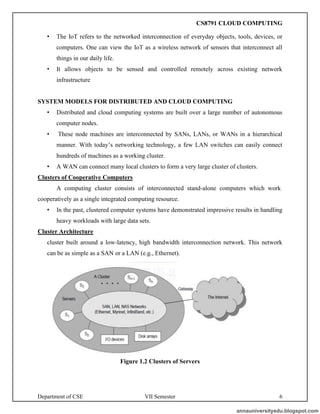 Department of CSE VII Semester 6
• The IoT refers to the networked interconnection of everyday objects, tools, devices, or
computers. One can view the IoT as a wireless network of sensors that interconnect all
things in our daily life.
• It allows objects to be sensed and controlled remotely across existing network
infrastructure
SYSTEM MODELS FOR DISTRIBUTED AND CLOUD COMPUTING
• Distributed and cloud computing systems are built over a large number of autonomous
computer nodes.
• These node machines are interconnected by SANs, LANs, or WANs in a hierarchical
manner. With today’s networking technology, a few LAN switches can easily connect
hundreds of machines as a working cluster.
• A WAN can connect many local clusters to form a very large cluster of clusters.
Clusters of Cooperative Computers
A computing cluster consists of interconnected stand-alone computers which work
cooperatively as a single integrated computing resource.
• In the past, clustered computer systems have demonstrated impressive results in handling
heavy workloads with large data sets.
Cluster Architecture
cluster built around a low-latency, high bandwidth interconnection network. This network
can be as simple as a SAN or a LAN (e.g., Ethernet).
Figure 1.2 Clusters of Servers
annauniversityedu.blogspot.com
CS8791 CLOUD COMPUTING
 