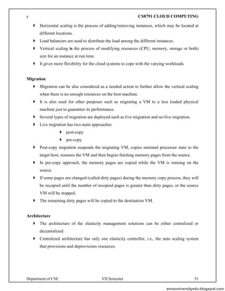 Department of CSE VII Semester 51
 Horizontal scaling is the process of adding/removing instances, which may be located at
different locations.
 Load balancers are used to distribute the load among the different instances.
 Vertical scaling is the process of modifying resources (CPU, memory, storage or both)
size for an instance at run time.
 It gives more flexibility for the cloud systems to cope with the varying workloads
Migration
 Migration can be also considered as a needed action to further allow the vertical scaling
when there is no enough resources on the host machine.
 It is also used for other purposes such as migrating a VM to a less loaded physical
machine just to guarantee its performance.
 Several types of migration are deployed such as live migration and no-live migration.
 Live migration has two main approaches
 post-copy
 pre-copy
 Post-copy migration suspends the migrating VM, copies minimal processor state to the
target host, resumes the VM and then begins fetching memory pages from the source.
 In pre-copy approach, the memory pages are copied while the VM is running on the
source.
 If some pages are changed (called dirty pages) during the memory copy process, they will
be recopied until the number of recopied pages is greater than dirty pages, or the source
VM will be stopped.
 The remaining dirty pages will be copied to the destination VM.
Architecture
 The architecture of the elasticity management solutions can be either centralized or
decentralized.
 Centralized architecture has only one elasticity controller, i.e., the auto scaling system
that provisions and deprovisions resources.
annauniversityedu.blogspot.com
y CS8791 CLOUD COMPUTING
 