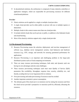 Department of CSE VII Semester 52
 In decentralized solutions, the architecture is composed of many elasticity controllers or
application managers, which are responsible for provisioning resources for different
cloud-hosted platforms
Provider
 Elastic solutions can be applied to a single or multiple cloud providers.
 A single cloud provider can be either public or private with one or multiple regions or
datacenters.
 Multiple clouds in this context means more than one cloud provider.
 It includes hybrid clouds that can be private or public, in addition to the federated clouds
and cloud bursting.
 Most of the elasticity solutions support only a single cloud provider
1.6 On-demand Provisioning.
 Resource Provisioning means the selection, deployment, and run-time management of
software (e.g., database server management systems, load balancers) and hardware
resources (e.g., CPU, storage, and network) for ensuring guaranteed performance for
applications.
 Resource Provisioning is an important and challenging problem in the large-scale
distributed systems such as Cloud computing environments.
 There are many resource provisioning techniques, both static and dynamic each one
having its own advantages and also some challenges.
 These resource provisioning techniques used must meet Quality of Service (QoS)
parameters like availability, throughput, response time, security, reliability etc., and
thereby avoiding Service Level Agreement (SLA) violation.
 Over provisioning and under provisioning of resources must be avoided.
 Another important constraint is power consumption.
 The ultimate goal of the cloud user is to minimize cost by renting the resources and from
the cloud service provider’s perspective to maximize profit by efficiently allocating the
resources.
annauniversityedu.blogspot.com
CS8791 CLOUD COMPUTING
 