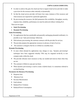 Department of CSE VII Semester 53
 In order to achieve the goal, the cloud user has to request cloud service provider to make
a provision for the resources either statically or dynamically.
 So that the cloud service provider will know how many instances of the resources and
what resources are required for a particular application.
 By provisioning the resources, the QoS parameters like availability, throughput, security,
response time, reliability, performance etc must be achieved without violating SLA
There are two types
• Static Provisioning
• Dynamic Provisioning
Static Provisioning
 For applications that have predictable and generally unchanging demands/workloads, it is
possible to use “static provisioning" effectively.
 With advance provisioning, the customer contracts with the provider for services.
 The provider prepares the appropriate resources in advance of start of service.
 The customer is charged a flat fee or is billed on a monthly basis.
Dynamic Provisioning
 In cases where demand by applications may change or vary, “dynamic provisioning"
techniques have been suggested whereby VMs may be migrated on-the-fly to new
compute nodes within the cloud.
 The provider allocates more resources as they are needed and removes them when they
are not.
 The customer is billed on a pay-per-use basis.
 When dynamic provisioning is used to create a hybrid cloud, it is sometimes referred to
as cloud bursting.
Parameters for Resource Provisioning
 Response time
 Minimize Cost
 Revenue Maximization
 Fault tolerant
 Reduced SLA Violation
 Reduced Power Consumption
CS8791 CLOUD COMPUTING
 
