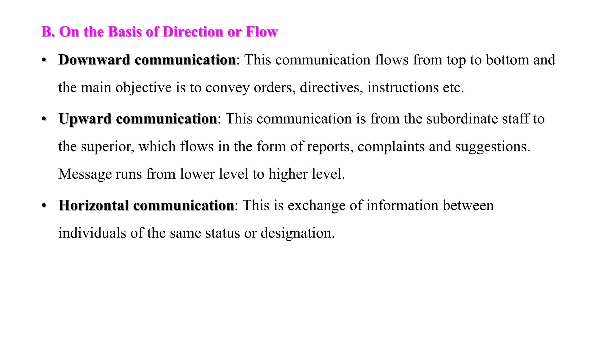 B. On the Basis of Direction or Flow
• Downward communication: This communication flows from top to bottom and
the main objective is to convey orders, directives, instructions etc.
• Upward communication: This communication is from the subordinate staff to
the superior, which flows in the form of reports, complaints and suggestions.
Message runs from lower level to higher level.
• Horizontal communication: This is exchange of information between
individuals of the same status or designation.
 