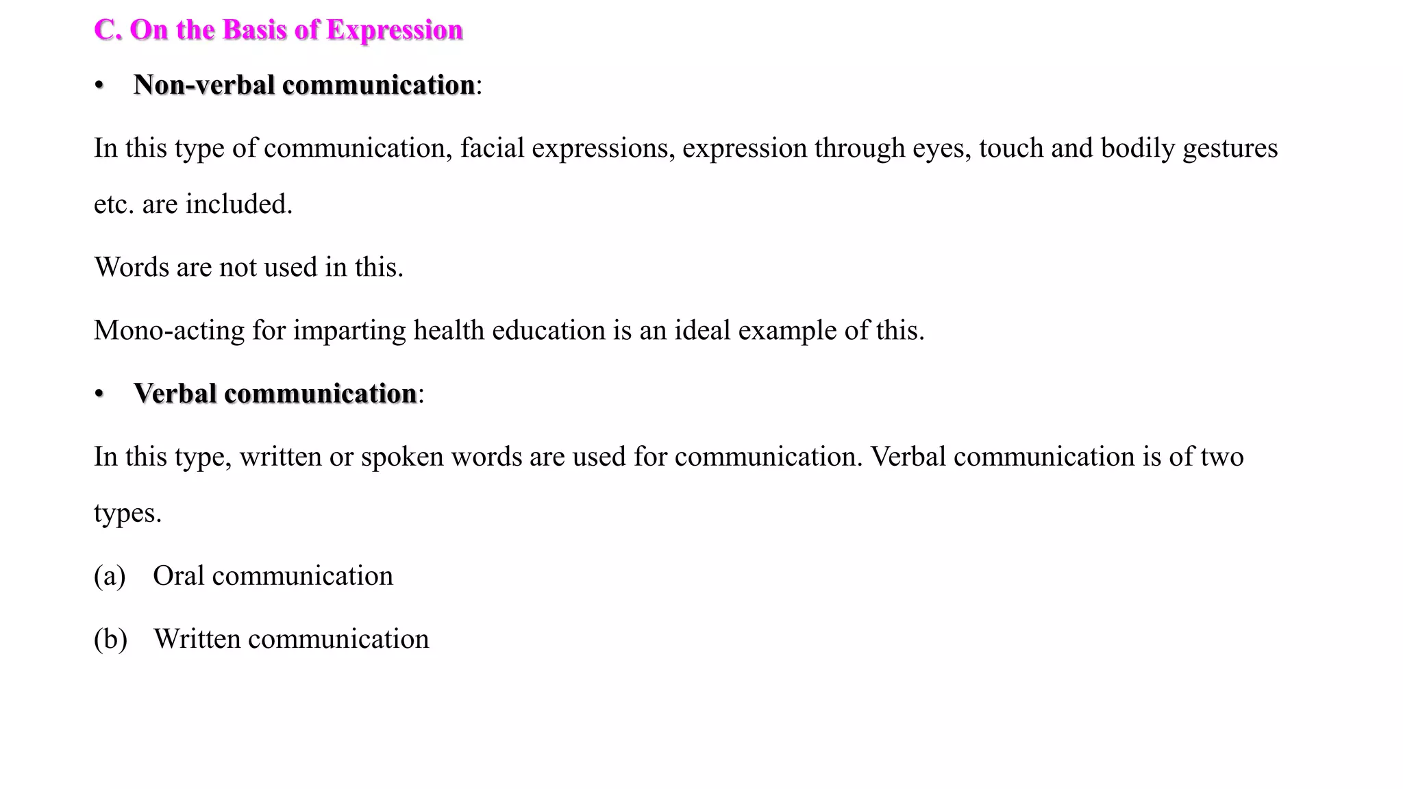 C. On the Basis of Expression
• Non-verbal communication:
In this type of communication, facial expressions, expression through eyes, touch and bodily gestures
etc. are included.
Words are not used in this.
Mono-acting for imparting health education is an ideal example of this.
• Verbal communication:
In this type, written or spoken words are used for communication. Verbal communication is of two
types.
(a) Oral communication
(b) Written communication
 