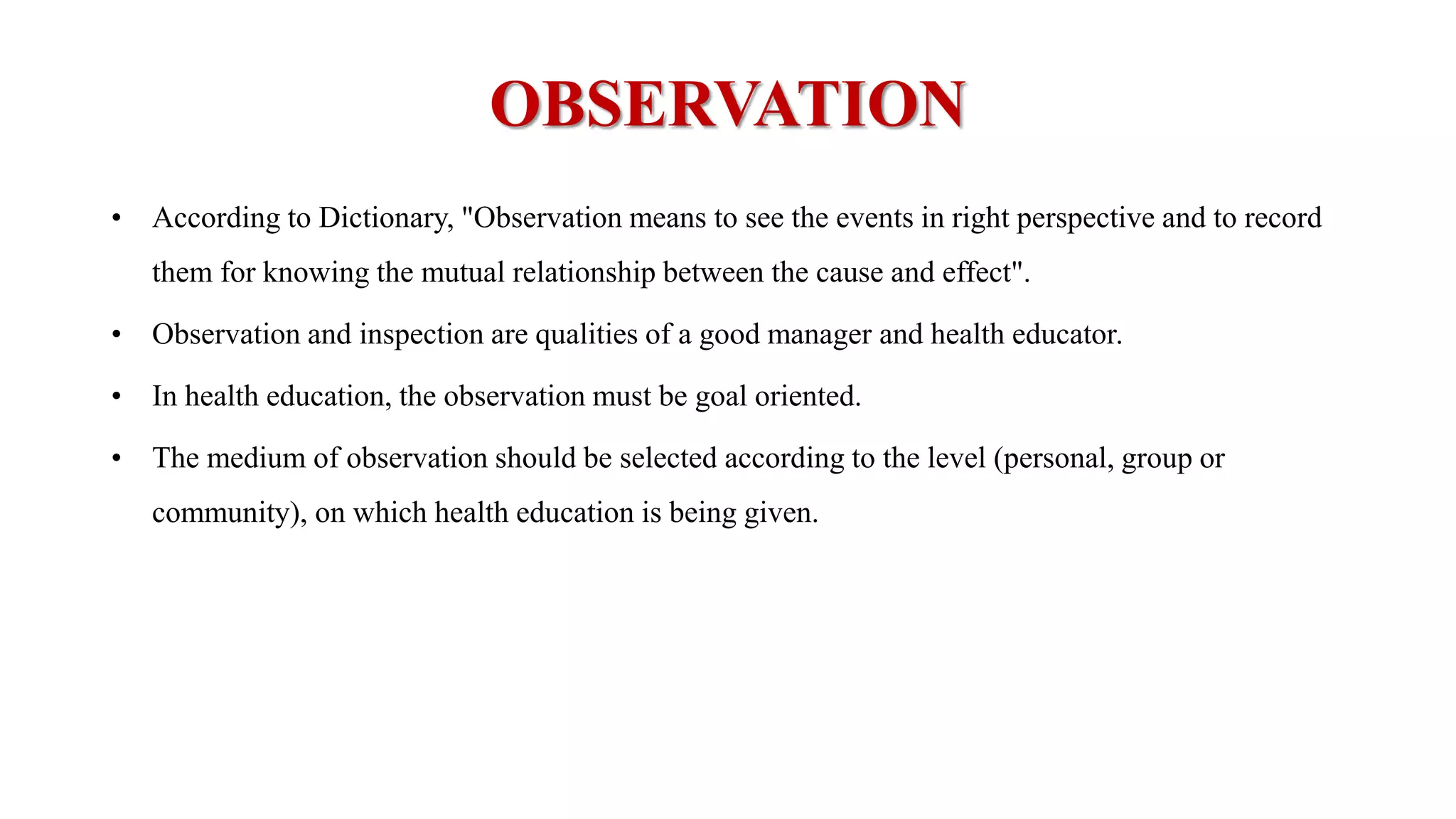 OBSERVATION
• According to Dictionary, "Observation means to see the events in right perspective and to record
them for knowing the mutual relationship between the cause and effect".
• Observation and inspection are qualities of a good manager and health educator.
• In health education, the observation must be goal oriented.
• The medium of observation should be selected according to the level (personal, group or
community), on which health education is being given.
 