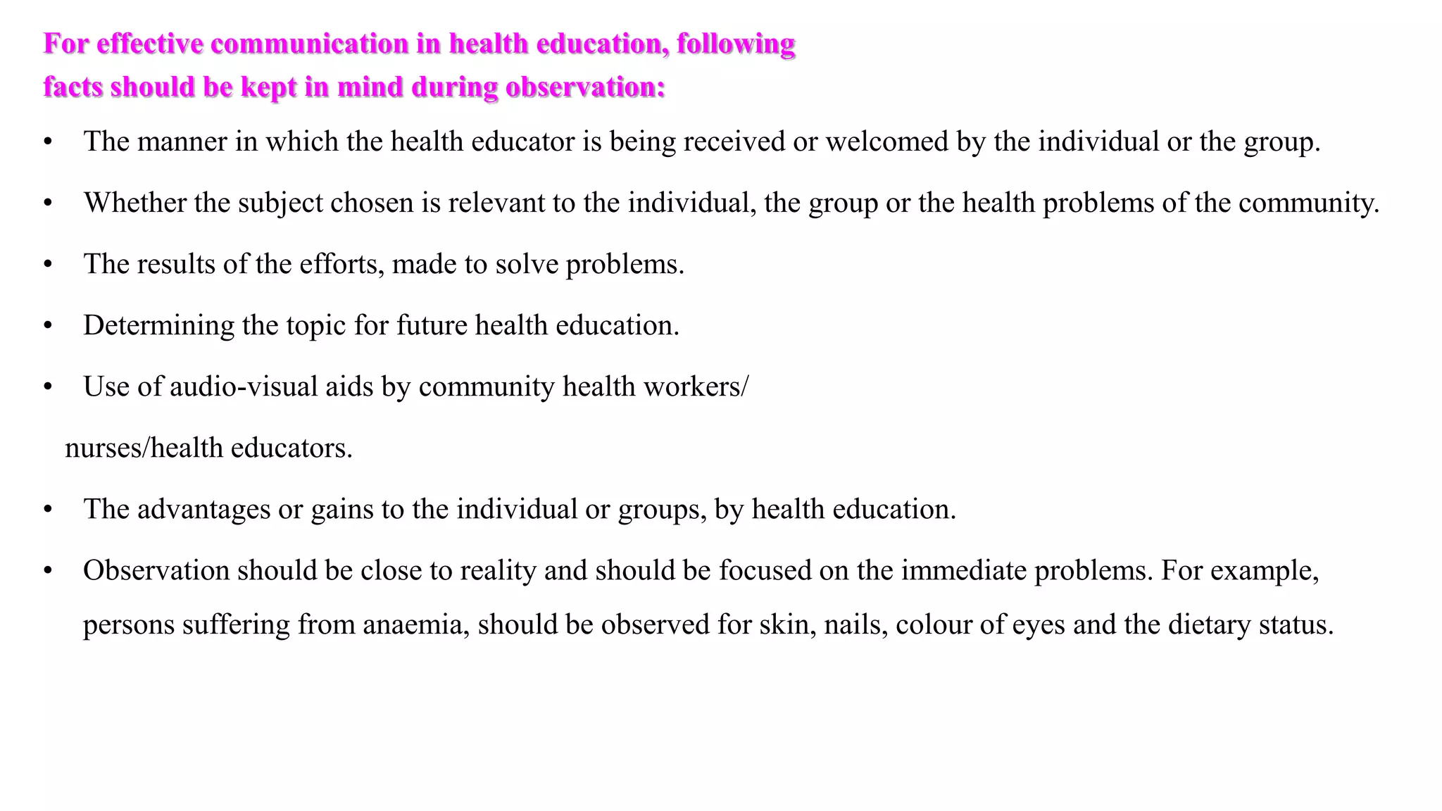 For effective communication in health education, following
facts should be kept in mind during observation:
• The manner in which the health educator is being received or welcomed by the individual or the group.
• Whether the subject chosen is relevant to the individual, the group or the health problems of the community.
• The results of the efforts, made to solve problems.
• Determining the topic for future health education.
• Use of audio-visual aids by community health workers/
nurses/health educators.
• The advantages or gains to the individual or groups, by health education.
• Observation should be close to reality and should be focused on the immediate problems. For example,
persons suffering from anaemia, should be observed for skin, nails, colour of eyes and the dietary status.
 