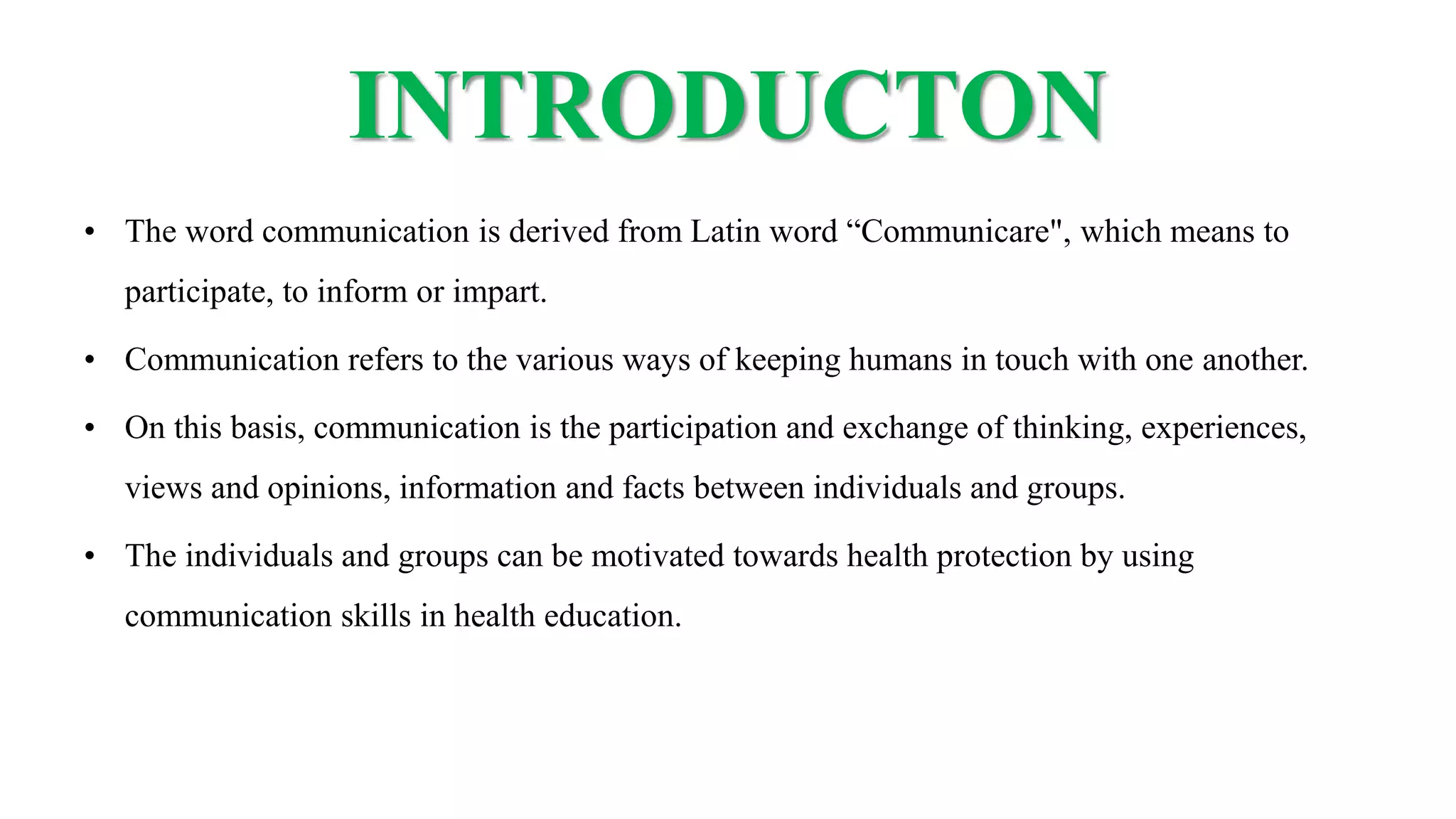 INTRODUCTON
• The word communication is derived from Latin word “Communicare", which means to
participate, to inform or impart.
• Communication refers to the various ways of keeping humans in touch with one another.
• On this basis, communication is the participation and exchange of thinking, experiences,
views and opinions, information and facts between individuals and groups.
• The individuals and groups can be motivated towards health protection by using
communication skills in health education.
 