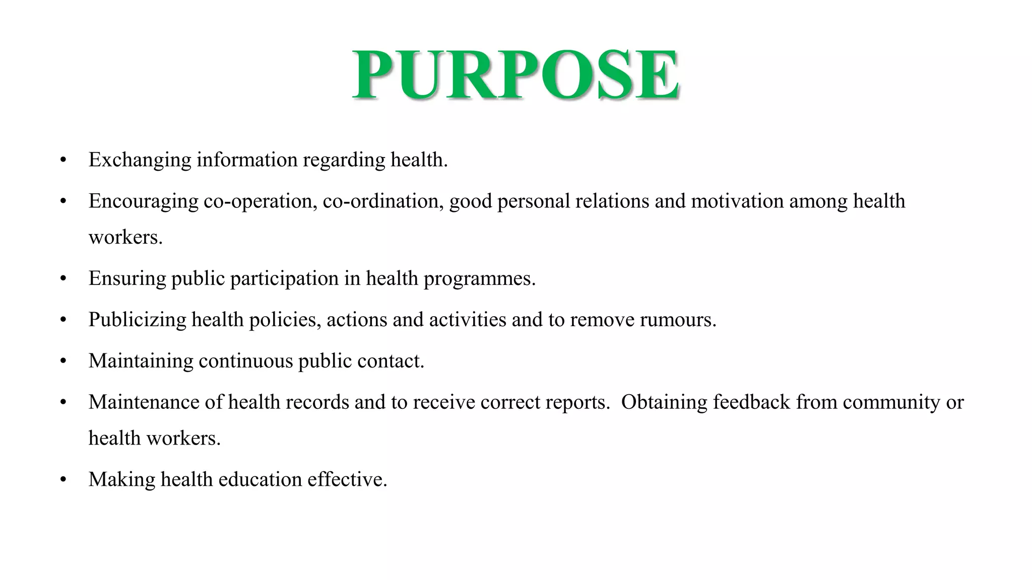 PURPOSE
• Exchanging information regarding health.
• Encouraging co-operation, co-ordination, good personal relations and motivation among health
workers.
• Ensuring public participation in health programmes.
• Publicizing health policies, actions and activities and to remove rumours.
• Maintaining continuous public contact.
• Maintenance of health records and to receive correct reports. Obtaining feedback from community or
health workers.
• Making health education effective.
 