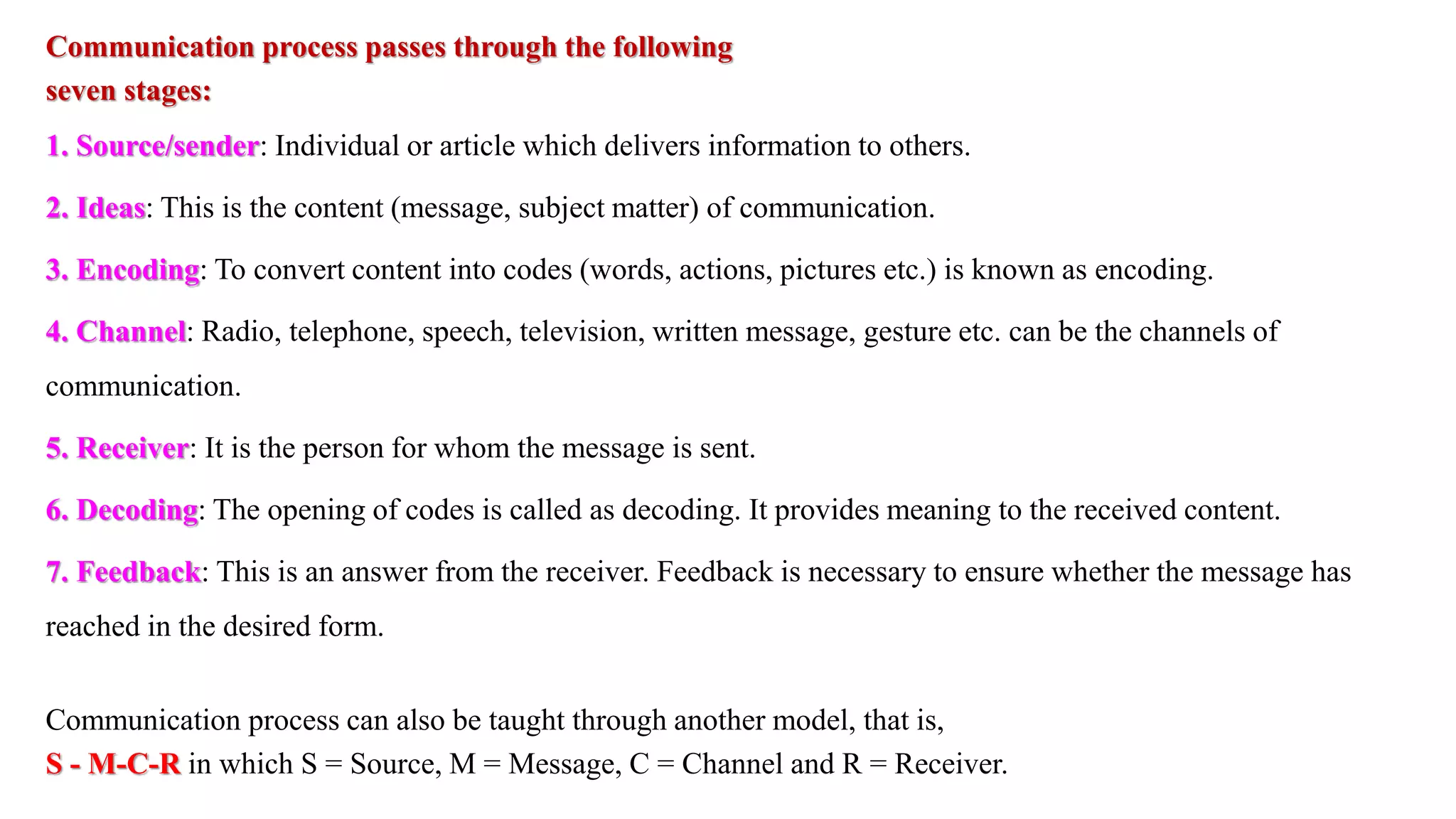 Communication process passes through the following
seven stages:
1. Source/sender: Individual or article which delivers information to others.
2. Ideas: This is the content (message, subject matter) of communication.
3. Encoding: To convert content into codes (words, actions, pictures etc.) is known as encoding.
4. Channel: Radio, telephone, speech, television, written message, gesture etc. can be the channels of
communication.
5. Receiver: It is the person for whom the message is sent.
6. Decoding: The opening of codes is called as decoding. It provides meaning to the received content.
7. Feedback: This is an answer from the receiver. Feedback is necessary to ensure whether the message has
reached in the desired form.
Communication process can also be taught through another model, that is,
S - M-C-R in which S = Source, M = Message, C = Channel and R = Receiver.
 