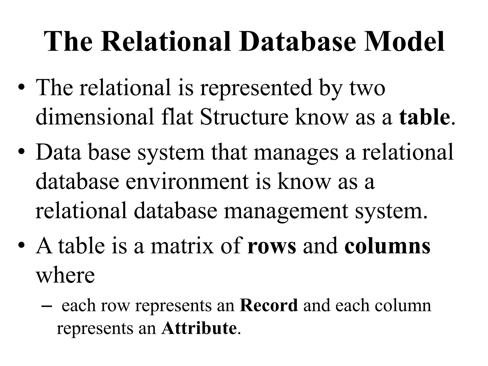 The Relational Database Model
• The relational is represented by two
dimensional flat Structure know as a table.
• Data base system that manages a relational
database environment is know as a
relational database management system.
• A table is a matrix of rows and columns
where
– each row represents an Record and each column
represents an Attribute.
 