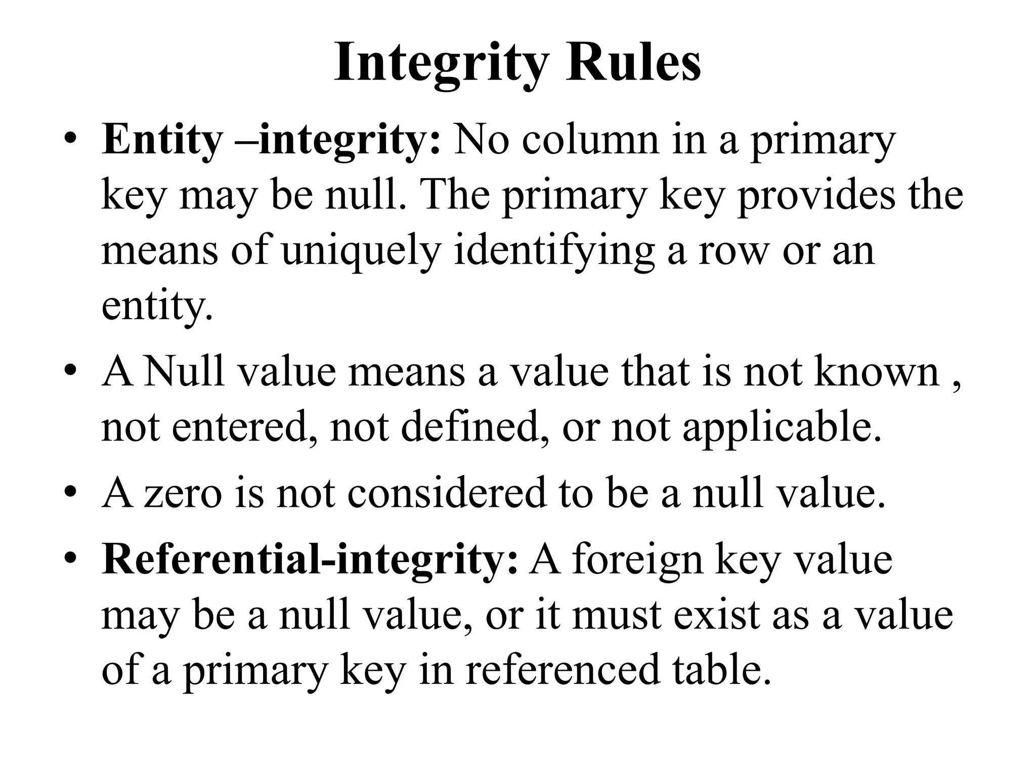 Integrity Rules
• Entity –integrity: No column in a primary
key may be null. The primary key provides the
means of uniquely identifying a row or an
entity.
• A Null value means a value that is not known ,
not entered, not defined, or not applicable.
• A zero is not considered to be a null value.
• Referential-integrity: A foreign key value
may be a null value, or it must exist as a value
of a primary key in referenced table.
 