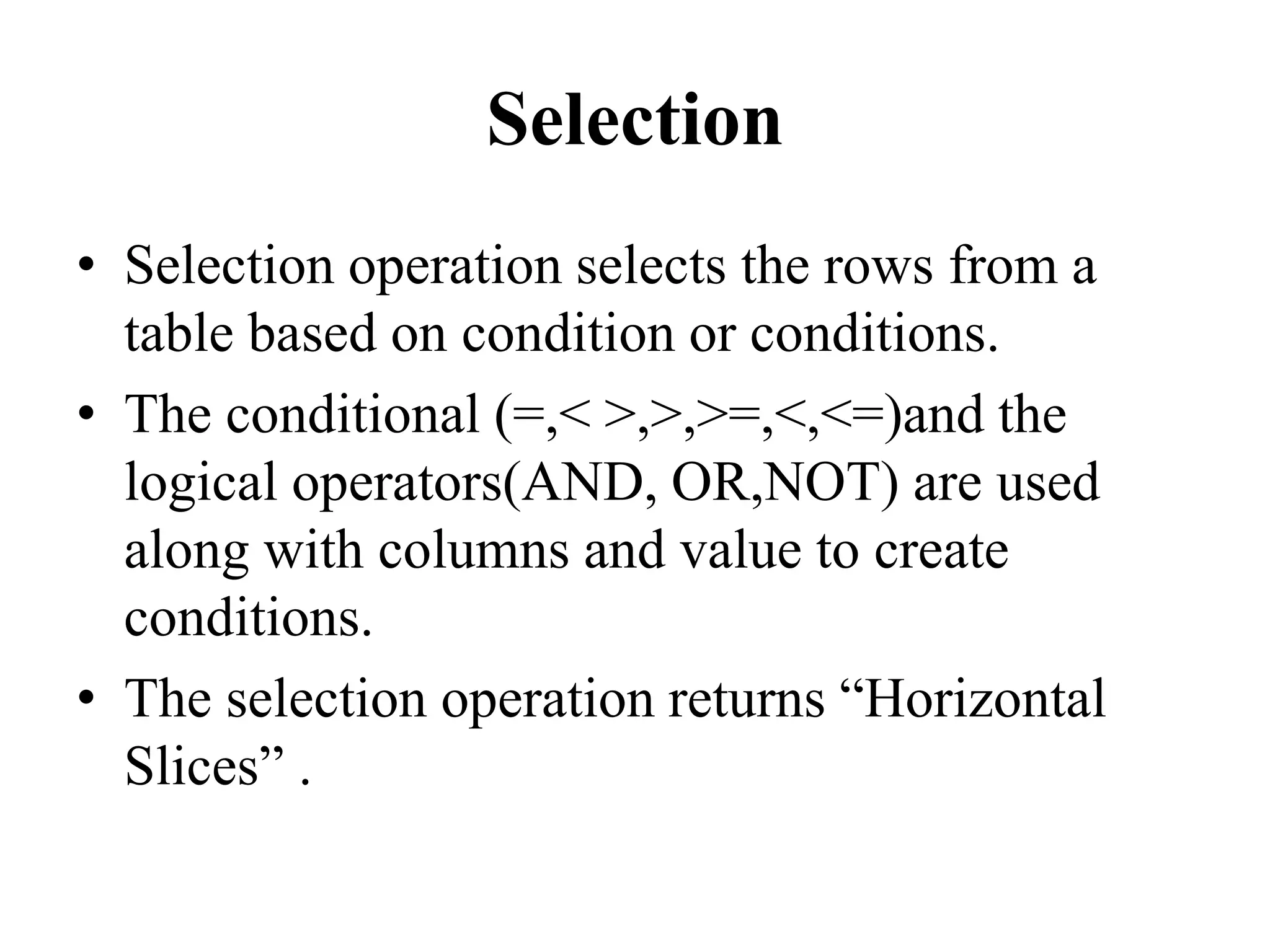 Selection
• Selection operation selects the rows from a
table based on condition or conditions.
• The conditional (=,< >,>,>=,<,<=)and the
logical operators(AND, OR,NOT) are used
along with columns and value to create
conditions.
• The selection operation returns “Horizontal
Slices” .
 