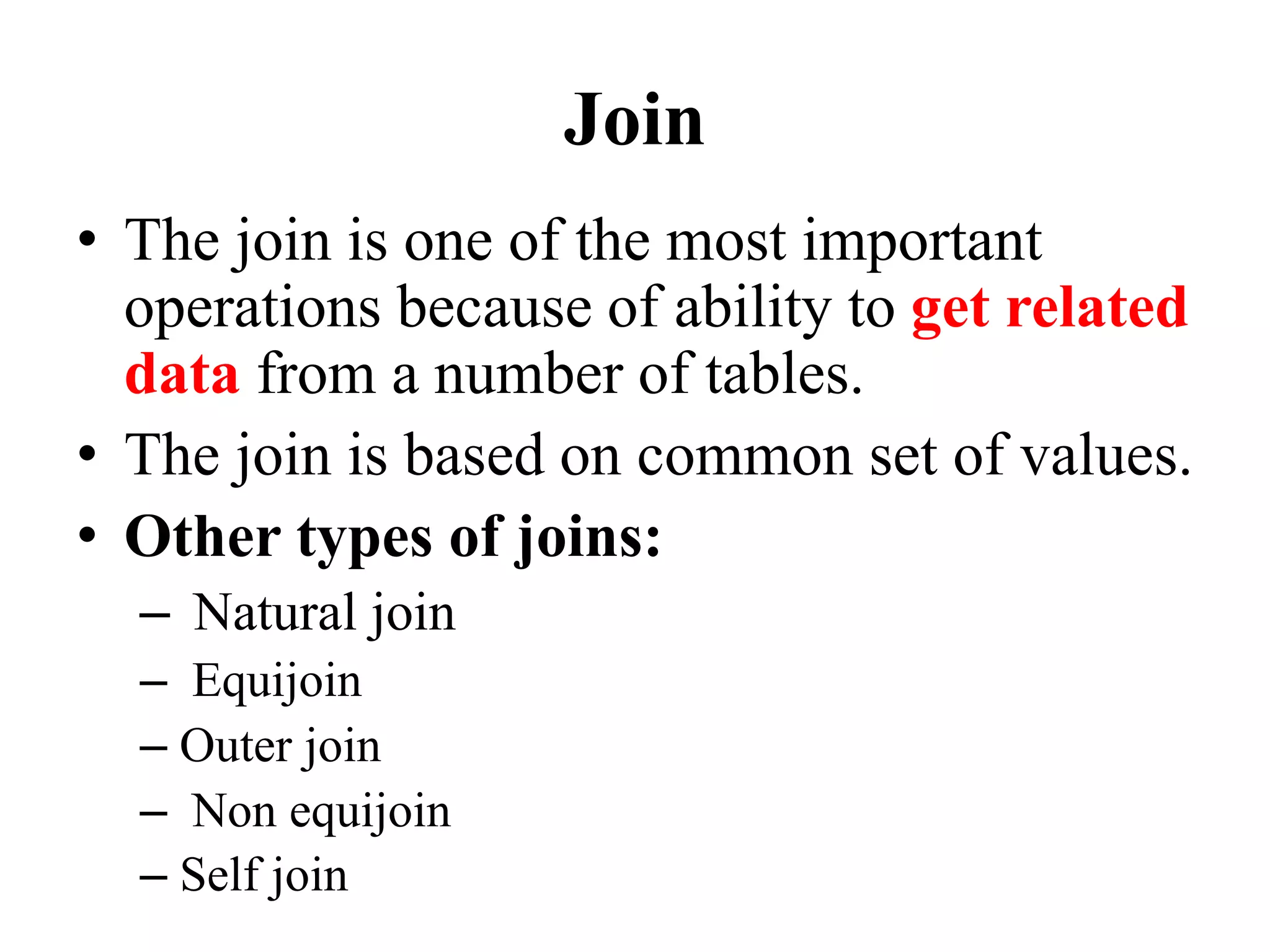 Join
• The join is one of the most important
operations because of ability to get related
data from a number of tables.
• The join is based on common set of values.
• Other types of joins:
– Natural join
– Equijoin
– Outer join
– Non equijoin
– Self join
 