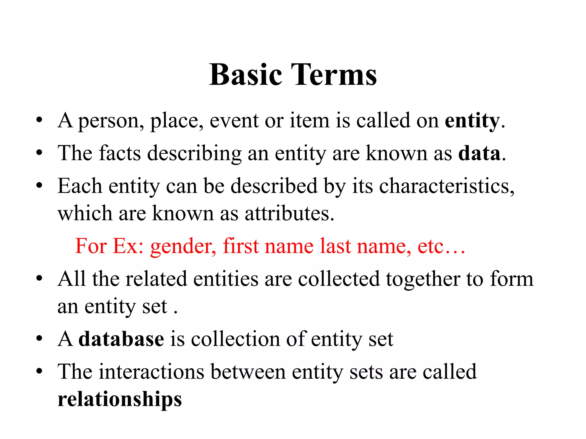 Basic Terms
• A person, place, event or item is called on entity.
• The facts describing an entity are known as data.
• Each entity can be described by its characteristics,
which are known as attributes.
For Ex: gender, first name last name, etc…
• All the related entities are collected together to form
an entity set .
• A database is collection of entity set
• The interactions between entity sets are called
relationships
 