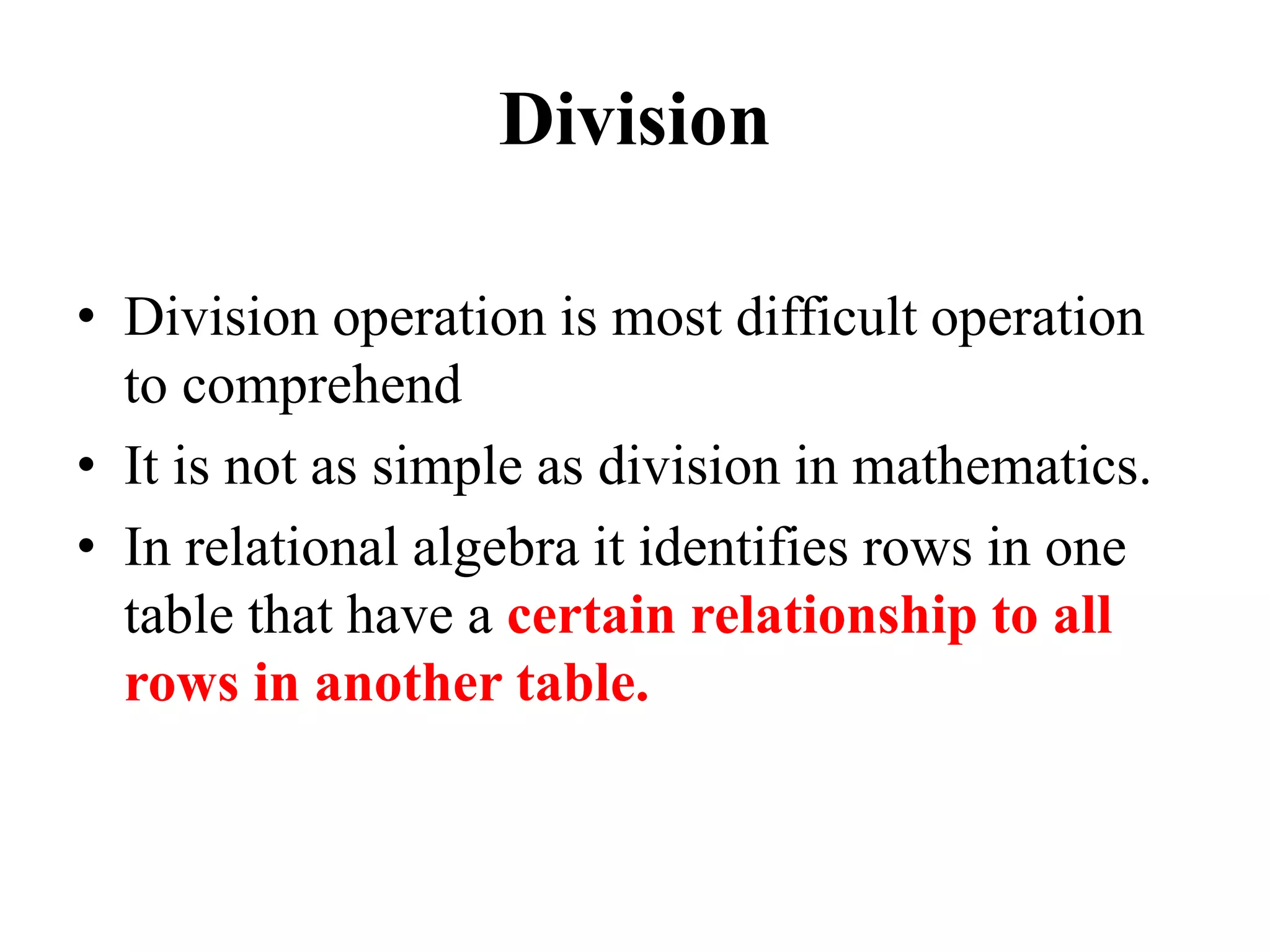 Division
• Division operation is most difficult operation
to comprehend
• It is not as simple as division in mathematics.
• In relational algebra it identifies rows in one
table that have a certain relationship to all
rows in another table.
 
