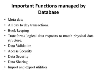 Important Functions managed by
Database
• Meta data
• All day to day transactions.
• Book keeping
• Transforms logical data requests to match physical data
structure.
• Data Validation
• Access Security
• Data Security
• Data Sharing
• Import and export utilities
 