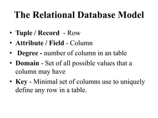 The Relational Database Model
• Tuple / Record - Row
• Attribute / Field - Column
• Degree - number of column in an table
• Domain - Set of all possible values that a
column may have
• Key - Minimal set of columns use to uniquely
define any row in a table.
 