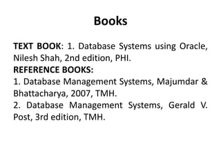 Books
TEXT BOOK: 1. Database Systems using Oracle,
Nilesh Shah, 2nd edition, PHI.
REFERENCE BOOKS:
1. Database Management Systems, Majumdar &
Bhattacharya, 2007, TMH.
2. Database Management Systems, Gerald V.
Post, 3rd edition, TMH.
 