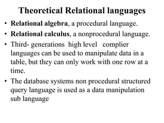 Theoretical Relational languages
• Relational algebra, a procedural language.
• Relational calculus, a nonprocedural language.
• Third- generations high level complier
languages can be used to manipulate data in a
table, but they can only work with one row at a
time.
• The database systems non procedural structured
query language is used as a data manipulation
sub language
 