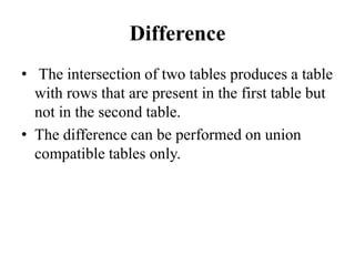 Difference
• The intersection of two tables produces a table
with rows that are present in the first table but
not in the second table.
• The difference can be performed on union
compatible tables only.
 