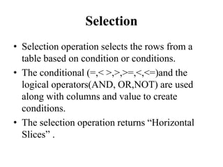 Selection
• Selection operation selects the rows from a
table based on condition or conditions.
• The conditional (=,< >,>,>=,<,<=)and the
logical operators(AND, OR,NOT) are used
along with columns and value to create
conditions.
• The selection operation returns “Horizontal
Slices” .
 