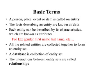 Basic Terms
• A person, place, event or item is called on entity.
• The facts describing an entity are known as data.
• Each entity can be described by its characteristics,
which are known as attributes.
For Ex: gender, first name last name, etc…
• All the related entities are collected together to form
an entity set .
• A database is collection of entity set
• The interactions between entity sets are called
relationships
 