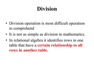 Division
• Division operation is most difficult operation
to comprehend
• It is not as simple as division in mathematics.
• In relational algebra it identifies rows in one
table that have a certain relationship to all
rows in another table.
 