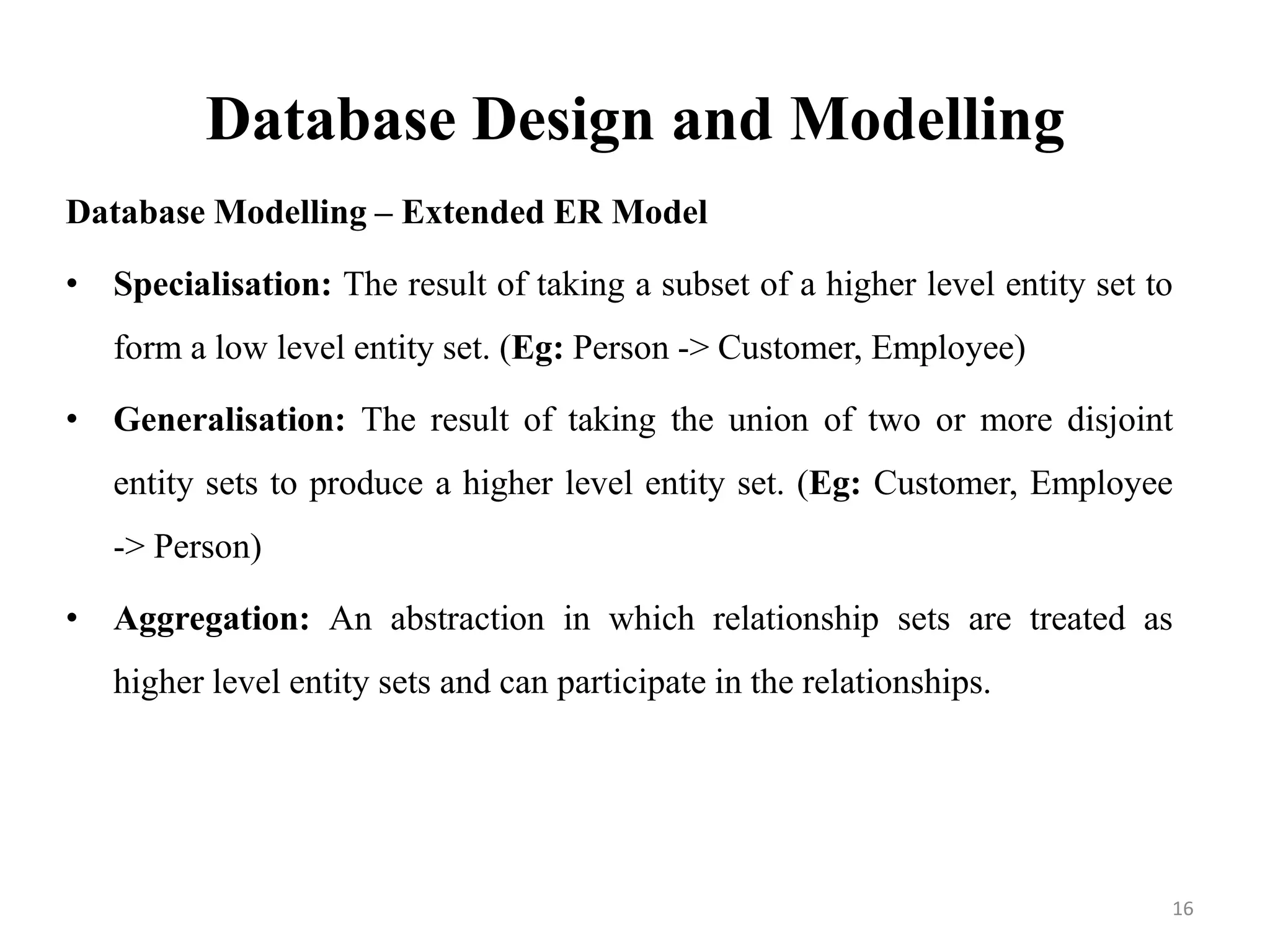Database Design and Modelling
Database Modelling – Extended ER Model
• Specialisation: The result of taking a subset of a higher level entity set to
form a low level entity set. (Eg: Person -> Customer, Employee)
• Generalisation: The result of taking the union of two or more disjoint
entity sets to produce a higher level entity set. (Eg: Customer, Employee
-> Person)
• Aggregation: An abstraction in which relationship sets are treated as
higher level entity sets and can participate in the relationships.
16
 