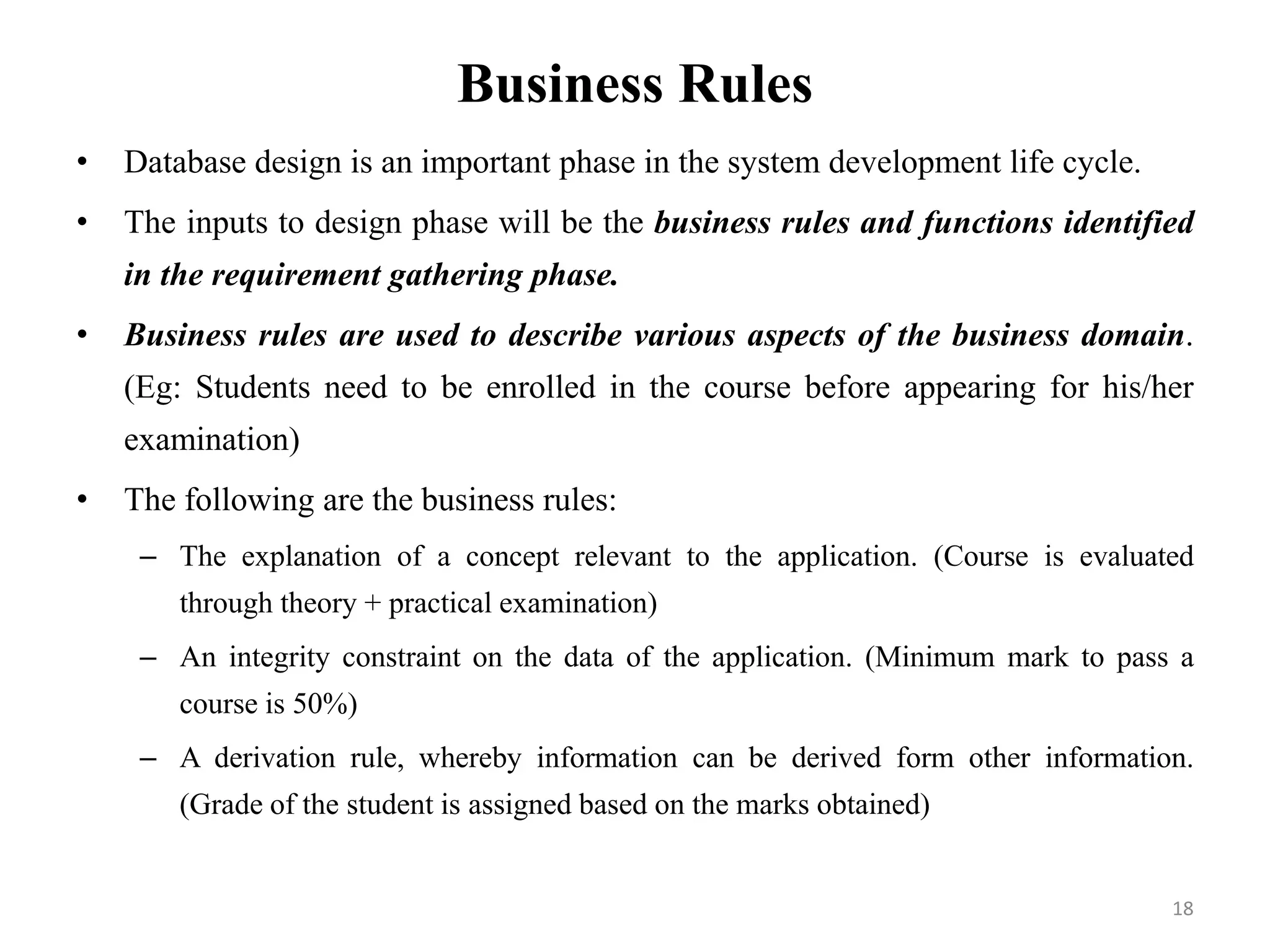 Business Rules
• Database design is an important phase in the system development life cycle.
• The inputs to design phase will be the business rules and functions identified
in the requirement gathering phase.
• Business rules are used to describe various aspects of the business domain.
(Eg: Students need to be enrolled in the course before appearing for his/her
examination)
• The following are the business rules:
– The explanation of a concept relevant to the application. (Course is evaluated
through theory + practical examination)
– An integrity constraint on the data of the application. (Minimum mark to pass a
course is 50%)
– A derivation rule, whereby information can be derived form other information.
(Grade of the student is assigned based on the marks obtained)
18
 
