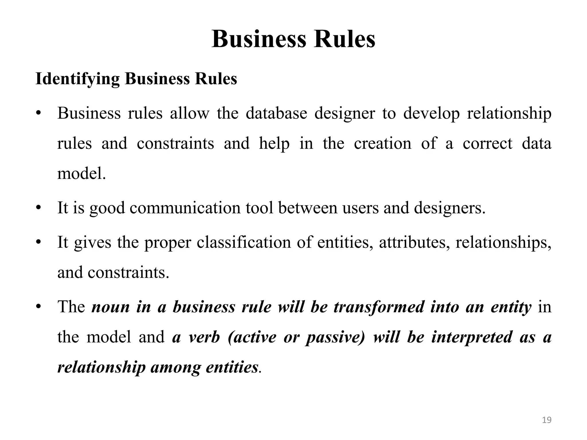 Business Rules
Identifying Business Rules
• Business rules allow the database designer to develop relationship
rules and constraints and help in the creation of a correct data
model.
• It is good communication tool between users and designers.
• It gives the proper classification of entities, attributes, relationships,
and constraints.
• The noun in a business rule will be transformed into an entity in
the model and a verb (active or passive) will be interpreted as a
relationship among entities.
19
 