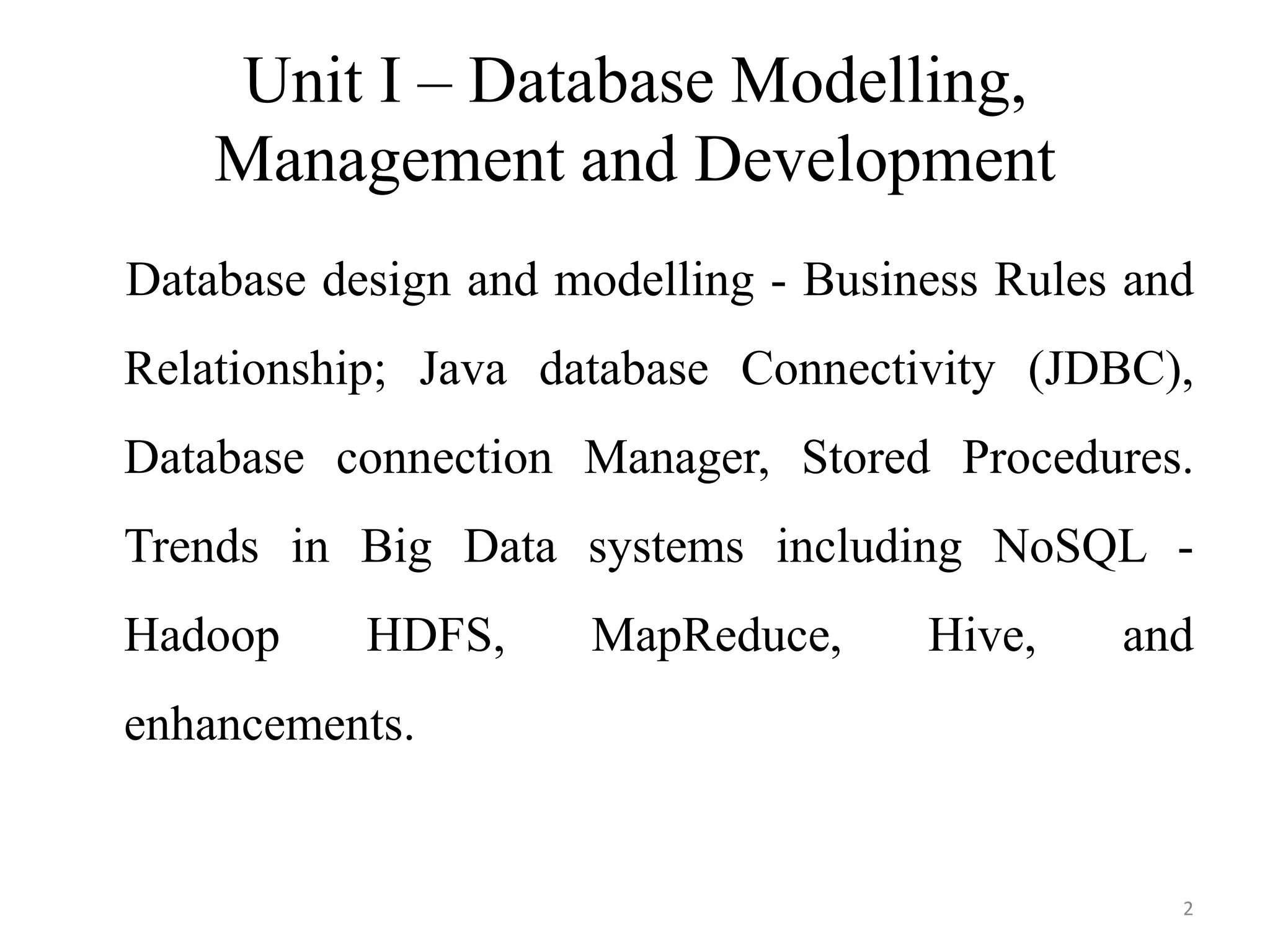 Unit I – Database Modelling,
Management and Development
Database design and modelling - Business Rules and
Relationship; Java database Connectivity (JDBC),
Database connection Manager, Stored Procedures.
Trends in Big Data systems including NoSQL -
Hadoop HDFS, MapReduce, Hive, and
enhancements.
2
 