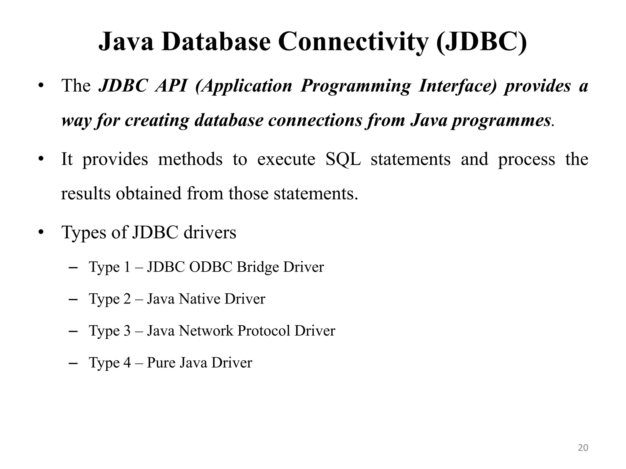 Java Database Connectivity (JDBC)
• The JDBC API (Application Programming Interface) provides a
way for creating database connections from Java programmes.
• It provides methods to execute SQL statements and process the
results obtained from those statements.
• Types of JDBC drivers
– Type 1 – JDBC ODBC Bridge Driver
– Type 2 – Java Native Driver
– Type 3 – Java Network Protocol Driver
– Type 4 – Pure Java Driver
20
 